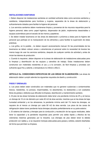 8
8
INSTALACIONES SANITARIAS
r. Deben disponer de instalaciones sanitarias en cantidad suficiente tales como servicios sanitarios y
vestideros, independientes para hombres y mujeres, separados de la áreas de elaboración y
suficientemente dotados para facilitar la higiene del personal.
s. Los servicios sanitarios deben mantenerse limpios y proveerse de los recursos requeridos para la
higiene personal, tales como: papel higiénico, dispensador de jabón, implementos desechables o
equipos automáticos para el secado de las manos y papeleras.
t. Se deben instalar lavamanos en las áreas de elaboración o próximos a éstas para la higiene del
personal que participe en la manipulación de los alimentos y para facilitar la supervisión de éstas
prácticas.
u. Los grifos, en lo posible , no deben requerir accionamiento manual. En las proximidades de los
lavamanos se deben colocar avisos o advertencias al personal sobre la necesidad de lavarse las
manos luego de usar los servicios sanitarios, después de cualquier cambio de actividad y antes de
iniciar las labores de producción.
v. Cuando lo requieran, deben disponer en la áreas de elaboración de instalaciones adecuadas para
la limpieza y desinfección de los equipos y utensilios de trabajo. Estas instalaciones deben
construirse con materiales resistentes al uso y a la corrosión, de fácil limpieza y provistas con
suficiente agua fría y caliente, a temperatura no inferior a 80o.C.
ARTICULO 9o. CONDICIONES ESPECIFICAS DE LAS ÁREAS DE ELABORACIÓN. Las áreas de
elaboración deben cumplir además los siguientes requisitos de diseño y construcción:
PISOS Y DRENAJES
a. Los pisos deben estar construidos con materiales que no generen sustancias o contaminantes
tóxicos, resistentes, no porosos, impermeables, no absorbentes, no deslizantes y con acabados
libres de grietas o defectos que dificulten la limpieza, desinfección y mantenimiento sanitario.
b. El piso de las áreas húmedas de elaboración debe tener una pendiente mínima de 2% y al menos
un drenaje de 10 cm de diámetro por cada 40 m2 de área servida; mientras que en las áreas de baja
humedad ambiental y en los almacenes, la pendiente mínima será del 1% hacia los drenajes, se
requiere de al menos un drenaje por cada 90 m2 de área servida. Los pisos de las cavas de
refrigeración deben tener pendiente hacia drenajes ubicados preferiblemente en su parte exterior.
c. El sistema de tuberías y drenajes para la conducción y recolección de las aguas residuales, debe
tener la capacidad y la pendiente requeridas para permitir una salida rápida y efectiva de los
volúmenes máximos generados por la industria. Los drenajes de piso deben tener la debida
protección con rejillas y, si se requieren trampas adecuadas para grasas y sólidos, estarán diseñadas
de forma que permitan su limpieza.
 