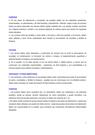 9
9
PAREDES
d. En las áreas de elaboración y envasado, las paredes deben ser de materiales resistentes,
impermeables, no absorbentes y de fácil limpieza y desinfección. Además, según el tipo de proceso
hasta una altura adecuada, las mismas deben poseer acabado liso y sin grietas, pueden recubrirse
con material cerámico o similar o con pinturas plásticas de colores claros que reúnan los requisitos
antes indicados.
e. Las uniones entre las paredes y entre éstas y los pisos y entre las paredes y los techos, deben
estar selladas y tener forma redondeada para impedir la acumulación de suciedad y facilitar la
limpieza.
TECHOS
f. Los techos deben estar diseñados y construidos de manera que se evite la acumulación de
suciedad, la condensación, la formación de mohos y hongos, el desprendimiento superficial y
además facilitar la limpieza y el mantenimiento.
g. En lo posible, no se debe permitir el uso de techos falsos o dobles techos, a menos que se
construyan con materiales impermeables , resistentes, de fácil limpieza y con accesibilidad a la
cámara superior para realizar la limpieza y desinfestación.
VENTANAS Y OTRAS ABERTURAS
h. Las ventanas y otras aberturas en las paredes deben estar construidas para evitar la acumulación
de polvo, suciedades y facilitar la limpieza ; aquellas que se comuniquen con el ambiente exterior,
deben estar provistas con malla anti-insecto de fácil limpieza y buena conservación.
PUERTAS
i. Las puertas deben tener superficie lisa, no absorbente, deben ser resistentes y de suficiente
amplitud; donde se precise, tendrán dispositivos de cierre automático y ajuste hermético. Las
aberturas entre las puertas exteriores y los pisos no deben ser mayores de 1 cm.
j. No deben existir puertas de acceso directo desde el exterior a las áreas de elaboración; cuando sea
necesario debe utilizarse una puerta de doble servicio , todas las puertas de las áreas de elaboración
deben ser autocerrables en lo posible, para mantener las condiciones atmosféricas diferenciables
deseadas.
 