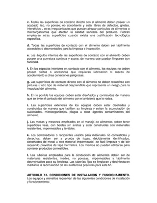 c. Todas las superficies de contacto directo con el alimento deben poseer un
acabado liso, no poroso, no absorbente y estar libres de defectos, grietas,
intersticios u otras irregularidades que puedan atrapar partículas de alimentos o
microorganismos que afectan la calidad sanitaria del producto. Podrán
emplearse otras superficies cuando exista una justificación tecnológica
especifica.
d. Todas las superficies de contacto con el alimento deben ser fácilmente
accesibles o desmontables para la limpieza e inspección.
e. Los ángulos internos de las superficies de contacto con el alimento deben
poseer una curvatura continua y suave, de manera que puedan limpiarse con
facilidad.
f. En los espacios interiores en contacto con el alimento, los equipos no deben
poseer piezas o accesorios que requieran lubricación ni roscas de
acoplamiento u otras conexiones peligrosas.
g. Las superficies de contacto directo con el alimento no deben recubrirse con
pinturas u otro tipo de material desprendible que represente un riesgo para la
inocuidad del alimento.
h. En lo posible los equipos deben estar diseñados y construidos de manera
que se evite el contacto del alimento con el ambiente que lo rodea.
i. Las superficies exteriores de los equipos deben estar diseñadas y
construidas de manera que faciliten su limpieza y eviten la acumulación de
suciedades, microorganismos, plagas u otros agentes contaminantes del
alimento.
j. Las mesas y mesones empleados en el manejo de alimentos deben tener
superficies lisas, con bordes sin aristas y estar construidas con materiales
resistentes, impermeables y lavables.
k. Los contenedores o recipientes usados para materiales no comestibles y
desechos, deben ser a prueba de fugas, debidamente identificados,
construidos de metal u otro material impermeable, de fácil limpieza y de ser
requerido provistos de tapa hermética. Los mismos no pueden utilizarse para
contener productos comestibles.
l. Las tuberías empleadas para la conducción de alimentos deben ser de
materiales resistentes, inertes, no porosas, impermeables y fácilmente
desmontables para su limpieza. Las tuberías fijas se limpiaran y desinfectaran
mediante la recirculación de las sustancias previstas para este fin.
ARTICULO 12. CONDICIONES DE INSTALACION Y FUNCIONAMIENTO.
Los equipos y utensilios requerirán de las siguientes condiciones de instalación
y funcionamiento:
 