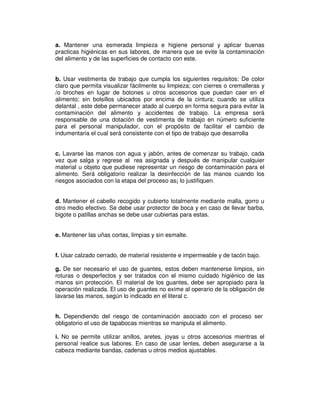 a. Mantener una esmerada limpieza e higiene personal y aplicar buenas
practicas higiénicas en sus labores, de manera que se evite la contaminación
del alimento y de las superficies de contacto con este.
b. Usar vestimenta de trabajo que cumpla los siguientes requisitos: De color
claro que permita visualizar fácilmente su limpieza; con cierres o cremalleras y
/o broches en lugar de botones u otros accesorios que puedan caer en el
alimento; sin bolsillos ubicados por encima de la cintura; cuando se utiliza
delantal , este debe permanecer atado al cuerpo en forma segura para evitar la
contaminación del alimento y accidentes de trabajo. La empresa será
responsable de una dotación de vestimenta de trabajo en número suficiente
para el personal manipulador, con el propósito de facilitar el cambio de
indumentaria el cual será consistente con el tipo de trabajo que desarrolla
c. Lavarse las manos con agua y jabón, antes de comenzar su trabajo, cada
vez que salga y regrese al rea asignada y después de manipular cualquier
material u objeto que pudiese representar un riesgo de contaminación para el
alimento. Será obligatorio realizar la desinfección de las manos cuando los
riesgos asociados con la etapa del proceso as¡ lo justifiquen.
d. Mantener el cabello recogido y cubierto totalmente mediante malla, gorro u
otro medio efectivo. Se debe usar protector de boca y en caso de llevar barba,
bigote o patillas anchas se debe usar cubiertas para estas.
e. Mantener las uñas cortas, limpias y sin esmalte.
f. Usar calzado cerrado, de material resistente e impermeable y de tacón bajo.
g. De ser necesario el uso de guantes, estos deben mantenerse limpios, sin
roturas o desperfectos y ser tratados con el mismo cuidado higiénico de las
manos sin protección. El material de los guantes, debe ser apropiado para la
operación realizada. El uso de guantes no exime al operario de la obligación de
lavarse las manos, según lo indicado en el literal c.
h. Dependiendo del riesgo de contaminación asociado con el proceso ser
obligatorio el uso de tapabocas mientras se manipula el alimento.
i. No se permite utilizar anillos, aretes, joyas u otros accesorios mientras el
personal realice sus labores. En caso de usar lentes, deben asegurarse a la
cabeza mediante bandas, cadenas u otros medios ajustables.
 