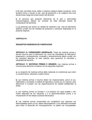 j. No esta permitido comer, beber o masticar cualquier objeto o producto, como
tampoco fumar o escupir en las reas de producción o en cualquier otra zona
donde exista riesgo de contaminación del alimento.
k. El personal que presente afecciones de la piel o enfermedad
infectocontagiosa deberá ser excluido de toda actividad directa de
manipulación de alimentos.
l. Las personas que actúen en calidad de visitantes a las reas de fabricación
deberán cumplir con las medidas de protección y sanitarias estipuladas en el
presente Capítulo.
CAPITULO IV.
REQUISITOS HIGIENICOS DE FABRICACION
ARTICULO 16. CONDICIONES GENERALES. Todas las materias primas y
demás insumos para la fabricación as¡ como las actividades de fabricación,
preparación y procesamiento, envasado y almacenamiento deben cumplir con
los requisitos descritos en este capítulo, para garantizar la inocuidad y
salubridad del alimento.
ARTICULO 17. MATERIAS PRIMAS E INSUMOS. Las materias primas e
insumos para alimentos cumplirán con los siguientes requisitos:
a. La recepción de materias primas debe realizarse en condiciones que eviten
su contaminación, alteración y daños físicos.
b. Las materias primas e insumos deben ser inspeccionados, previo al uso,
clasificados y sometidos a análisis de laboratorio cuando as¡ se requiera, para
determinar si cumplen con las especificaciones de calidad establecidas al
efecto.
c. Las materias primas se someter n a la limpieza con agua potable u otro
medio adecuado de ser requerido y a la descontaminación previa a su
incorporación en las etapas sucesivas del proceso.
d. Las materias primas conservadas por congelación que requieren ser
descongeladas previo al uso, deben descongelarse a una velocidad controlada
para evitar el desarrollo de microorganismos; no podrán ser recongeladas,
 