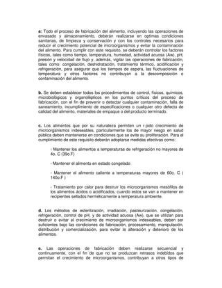 a: Todo el proceso de fabricación del alimento, incluyendo las operaciones de
envasado y almacenamiento, deberán realizarse en optimas condiciones
sanitarias, de limpieza y conservación y con los controles necesarios para
reducir el crecimiento potencial de microorganismos y evitar la contaminación
del alimento. Para cumplir con este requisito, se deberán controlar los factores
físicos, tales como tiempo, temperatura, humedad, actividad acuosa (Aw), pH,
presión y velocidad de flujo y, además, vigilar las operaciones de fabricación,
tales como: congelación, deshidratación, tratamiento térmico, acidificación y
refrigeración, para asegurar que los tiempos de espera, las fluctuaciones de
temperatura y otros factores no contribuyan a la descomposición o
contaminación del alimento.
b. Se deben establecer todos los procedimientos de control, físicos, químicos,
microbiológicos y organolépticos en los puntos críticos del proceso de
fabricación, con el fin de prevenir o detectar cualquier contaminación, falla de
saneamiento, incumplimiento de especificaciones o cualquier otro defecto de
calidad del alimento, materiales de empaque o del producto terminado.
c. Los alimentos que por su naturaleza permiten un r pido crecimiento de
microorganismos indeseables, particularmente los de mayor riesgo en salud
pública deben mantenerse en condiciones que se evite su proliferación. Para el
cumplimiento de este requisito deberán adoptarse medidas efectivas como:
- Mantener los alimentos a temperaturas de refrigeración no mayores de
4o. C (39o.F)
- Mantener el alimento en estado congelado
- Mantener el alimento caliente a temperaturas mayores de 60o. C (
140o.F )
- Tratamiento por calor para destruir los microorganismos mesófilos de
los alimentos ácidos o acidificados, cuando estos se van a mantener en
recipientes sellados herméticamente a temperatura ambiente.
d. Los métodos de esterilización, irradiación, pasteurización, congelación,
refrigeración, control de pH, y de actividad acuosa (Aw), que se utilizan para
destruir o evitar el crecimiento de microorganismos indeseables, deben ser
suficientes bajo las condiciones de fabricación, procesamiento, manipulación,
distribución y comercialización, para evitar la alteración y deterioro de los
alimentos.
e. Las operaciones de fabricación deben realizarse secuencial y
continuamente, con el fin de que no se produzcan retrasos indebidos que
permitan el crecimiento de microorganismos, contribuyan a otros tipos de
 