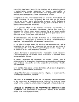 a. Los pisos deben estar construidos con materiales que no generen sustancias
o contaminantes tóxicos, resistentes, no porosos, impermeables no
absorbentes, no deslizantes y con acabados libres de grietas o defectos que
dificulten la limpieza, desinfección y el mantenimiento sanitario.
b. El piso de las reas húmedas debe tener una pendiente mínima de 2% y al
menos un drenaje de 10cm de di metro por cada 40m2 de rea servida;
mientras que en las reas de baja humedad ambiental y en los depósitos, la
pendiente mínima será del 1% hacia los drenajes, se requiere de al menos un
drenaje por cada 90 m2 de rea servida.
c. Las paredes deben ser de materiales resistentes, impermeables, no
absorbentes y de fácil limpieza y desinfección. Además hasta una altura
adecuada, las mismas deben poseer acabado liso y sin grietas, pueden
recubrirse con material cerámico o similar o con pinturas plásticas de colores
claros que reúnan los requisitos antes indicados.
d. Los techos deben estar diseñados de manera que se evite la acumulación
de suciedad, la condensación, la formación de hongos, el desprendimiento
superficial y además se facilite la limpieza y el mantenimiento.
e. Los residuos sólidos deben ser removidos frecuentemente del rea de
preparación de los alimentos y disponerse de manera que se elimine la
generación de malos olores, el refugio y alimento para animales y plagas y que
no contribuya de otra forma al deterioro ambiental.
f. Deben disponerse de recipientes, locales e instalaciones para la recolección
y almacenamiento de los residuos sólidos, conforme a lo estipulado en las
normas sanitarias vigentes.
g. Deberá disponerse de recipientes de material sanitario para el
almacenamiento de desperdicios orgánicos debidamente tapados, alejados del
lugar donde se preparan los alimentos y deberán ser removidos y lavados
frecuentemente.
h. Se prohibe el acceso de animales domésticos y la presencia de personas
diferentes a los manipuladores de alimentos
i. Se prohibe el almacenamiento de sustancias peligrosas en la cocina o en las
reas de preparación de los alimentos.
ARTICULO 38. EQUIPOS Y UTENSILIOS. Los equipos y utensilios empleados
en los restaurantes y establecimientos de consumo de alimentos, deben
cumplir con las condiciones establecidas en el capitulo II del presente decreto.
ARTICULO 39. OPERACIONES DE PREPARACION Y SERVIDO DE LOS
ALIMENTOS. Las operaciones de preparación y servido de los alimentos
cumplir n con los siguientes requisitos:
 