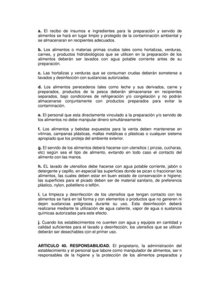 a. El recibo de insumos e ingredientes para la preparación y servido de
alimentos se hará en lugar limpio y protegido de la contaminación ambiental y
se almacenaran en recipientes adecuados.
b. Los alimentos o materias primas crudos tales como hortalizas, verduras,
carnes, y productos hidrobiológicos que se utilicen en la preparación de los
alimentos deberán ser lavados con agua potable corriente antes de su
preparación.
c. Las hortalizas y verduras que se consuman crudas deberán someterse a
lavados y desinfección con sustancias autorizadas.
d. Los alimentos perecederos tales como leche y sus derivados, carne y
preparados, productos de la pesca deberán almacenarse en recipientes
separados, bajo condiciones de refrigeración y/o congelación y no podrán
almacenarse conjuntamente con productos preparados para evitar la
contaminación.
e. El personal que esta directamente vinculado a la preparación y/o servido de
los alimentos no debe manipular dinero simultáneamente.
f. Los alimentos y bebidas expuestos para la venta deben mantenerse en
vitrinas, campanas plásticas, mallas metálicas o plásticas o cualquier sistema
apropiado que los proteja del ambiente exterior.
g. El servido de los alimentos deberá hacerse con utensilios ( pinzas, cucharas,
etc) según sea el tipo de alimento, evitando en todo caso el contacto del
alimento con las manos.
h. EL lavado de utensilios debe hacerse con agua potable corriente, jabón o
detergente y cepillo, en especial las superficies donde se pican o fraccionan los
alimentos, las cuales deben estar en buen estado de conservación e higiene;
las superficies para el picado deben ser de material sanitario, de preferencia
plástico, nylon, polietileno o teflón.
i. La limpieza y desinfección de los utensilios que tengan contacto con los
alimentos se hará en tal forma y con elementos o productos que no generen ni
dejen sustancias peligrosas durante su uso. Esta desinfección deberá
realizarse mediante la utilización de agua caliente, vapor de agua o sustancia
químicas autorizadas para este efecto.
j. Cuando los establecimientos no cuenten con agua y equipos en cantidad y
calidad suficientes para el lavado y desinfección, los utensilios que se utilicen
deberán ser desechables con el primer uso.
ARTICULO 40. RESPONSABILIDAD. El propietario, la administración del
establecimiento y el personal que labore como manipulador de alimentos, ser n
responsables de la higiene y la protección de los alimentos preparados y
 