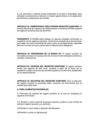 c. Los alimentos y materias primas producidos en el país o importados, para
utilización exclusiva por la industria y el sector gastronómico en la elaboración
de alimentos y preparación de comidas.
ARTICULO 42. COMPETENCIA PARA EXPEDIR REGISTRO SANITARIO. El
Instituto Nacional de Vigilancia de Medicamentos y Alimentos INVIMA expedirá
los registros sanitarios para los alimentos.
PARAGRAFO. El INVIMA podrá delegar en algunas entidades territoriales, la
expedición de los registros sanitarios, conforme al resultado de la demostración
que hagan los entes territoriales de salud, sobre la correspondiente capacidad
técnica y humana con que cuenten para el ejercicio de la delegación.
ARTICULO 43. PRESUNCION DE LA BUENA FE. El registro sanitario se
concederá con base en la presunción de la buena fe del interesado conforme al
mandato constitucional.
ARTICULO 44. VIGENCIA DEL REGISTRO SANITARIO. El registro sanitario
tendrá una vigencia de diez años, contados a partir de la fecha de su
expedición y podrá renovarse por períodos iguales en los términos establecidos
en el presente decreto.
ARTICULO 45. SOLICITUD DEL REGISTRO SANITARIO. Para la obtención
del registro sanitario el interesado deber presentar los documentos que se
señalan para cada caso:
A. PARA ALIMENTOS NACIONALES
1. Formulario de solicitud de registro sanitario en el cual se consignara la
siguiente información:
1.1. Nombre o razón social de la persona natural o jurídica a cuyo nombre se
solicita el registro sanitario y su domicilio.
1.2 Nombre o razón social y ubicación del fabricante.
1.3 Nombre y marca (s) del producto.
 