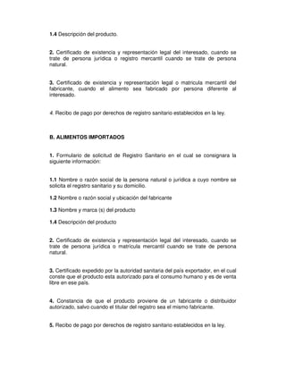 1.4 Descripción del producto.
2. Certificado de existencia y representación legal del interesado, cuando se
trate de persona jurídica o registro mercantil cuando se trate de persona
natural.
3. Certificado de existencia y representación legal o matricula mercantil del
fabricante, cuando el alimento sea fabricado por persona diferente al
interesado.
4. Recibo de pago por derechos de registro sanitario establecidos en la ley.
B. ALIMENTOS IMPORTADOS
1. Formulario de solicitud de Registro Sanitario en el cual se consignara la
siguiente información:
1.1 Nombre o razón social de la persona natural o jurídica a cuyo nombre se
solicita el registro sanitario y su domicilio.
1.2 Nombre o razón social y ubicación del fabricante
1.3 Nombre y marca (s) del producto
1.4 Descripción del producto
2. Certificado de existencia y representación legal del interesado, cuando se
trate de persona jurídica o matrícula mercantil cuando se trate de persona
natural.
3. Certificado expedido por la autoridad sanitaria del país exportador, en el cual
conste que el producto esta autorizado para el consumo humano y es de venta
libre en ese país.
4. Constancia de que el producto proviene de un fabricante o distribuidor
autorizado, salvo cuando el titular del registro sea el mismo fabricante.
5. Recibo de pago por derechos de registro sanitario establecidos en la ley.
 