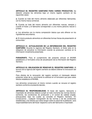 ARTICULO 50. REGISTRO SANITARIO PARA VARIOS PRODUCTOS. Se
deberán amparar los alimentos bajo un mismo registro sanitario en los
siguientes casos:
a. Cuando se trate del mismo alimento elaborado por diferentes fabricantes,
con la misma marca comercial.
b. Cuando se trate del mismo alimento con diferentes marcas, siempre y
cuando el titular y el fabricante correspondan a una misma persona natural o
jurídica.
c. Los alimentos con la misma composición básica que solo difieran en los
ingredientes secundarios.
d. El mismo producto alimenticio en diferentes formas físicas de presentación al
consumidor.
ARTICULO 51. ACTUALIZACION DE LA INFORMACION DEL REGISTRO
SANITARIO. Durante la vigencia del Registro Sanitario, el titular esta en la
obligación de actualizar la información cuando se produzcan cambios en la
información inicialmente presentada.
PARAGRAFO. Para el cumplimiento del presente artículo el INVIMA
establecerá un formulario único de actualización de la información del Registro
Sanitario.
ARTICULO 52. OBLIGACION DE RENOVAR EL REGISTRO SANITARIO. Al
termino de la vigencia del registro sanitario se deberá obtener la renovación del
mismo.
Para efectos de la renovación del registro sanitario el interesado deberá
presentar antes de su vencimiento la solicitud en el formulario que para estos
efectos establezca el INVIMA.
Los alimentos conservaran el mismo número cuando se renueve el registro
sanitario conforme al presente decreto.
ARTICULO 53. RESPONSABILIDAD. El titular del registro, fabricante o
importador de alimentos deberá cumplir en todo momento las normas técnico-
sanitarias, las condiciones de producción y el control de calidad exigido,
presupuestos bajo los cuales se concede el Registro Sanitario. En
consecuencia , cualquier transgresión de las normas o de las condiciones
establecidas y los efectos que estos tengan sobre la salud de la población, será
responsabilidad tanto del titular respectivo como del fabricante e importador.
 