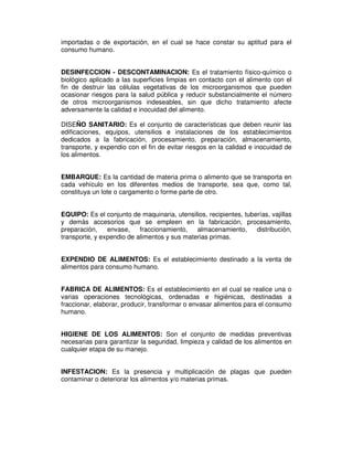 importadas o de exportación, en el cual se hace constar su aptitud para el
consumo humano.
DESINFECCION - DESCONTAMINACION: Es el tratamiento físico-químico o
biológico aplicado a las superficies limpias en contacto con el alimento con el
fin de destruir las células vegetativas de los microorganismos que pueden
ocasionar riesgos para la salud pública y reducir substancialmente el número
de otros microorganismos indeseables, sin que dicho tratamiento afecte
adversamente la calidad e inocuidad del alimento.
DISEÑO SANITARIO: Es el conjunto de características que deben reunir las
edificaciones, equipos, utensilios e instalaciones de los establecimientos
dedicados a la fabricación, procesamiento, preparación, almacenamiento,
transporte, y expendio con el fin de evitar riesgos en la calidad e inocuidad de
los alimentos.
EMBARQUE: Es la cantidad de materia prima o alimento que se transporta en
cada vehículo en los diferentes medios de transporte, sea que, como tal,
constituya un lote o cargamento o forme parte de otro.
EQUIPO: Es el conjunto de maquinaria, utensilios, recipientes, tuberías, vajillas
y demás accesorios que se empleen en la fabricación, procesamiento,
preparación, envase, fraccionamiento, almacenamiento, distribución,
transporte, y expendio de alimentos y sus materias primas.
EXPENDIO DE ALIMENTOS: Es el establecimiento destinado a la venta de
alimentos para consumo humano.
FABRICA DE ALIMENTOS: Es el establecimiento en el cual se realice una o
varias operaciones tecnológicas, ordenadas e higiénicas, destinadas a
fraccionar, elaborar, producir, transformar o envasar alimentos para el consumo
humano.
HIGIENE DE LOS ALIMENTOS: Son el conjunto de medidas preventivas
necesarias para garantizar la seguridad, limpieza y calidad de los alimentos en
cualquier etapa de su manejo.
INFESTACION: Es la presencia y multiplicación de plagas que pueden
contaminar o deteriorar los alimentos y/o materias primas.
 
