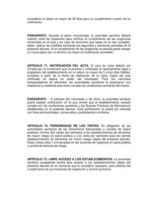concederá un plazo no mayor de 30 días para su cumplimiento a partir de su
notificación.
PARAGRAFO. Vencido el plazo mencionado, la autoridad sanitaria deberá
realizar visita de inspección para verificar el cumplimiento de las exigencias
contenidas en el acta y en caso de encontrar que estas no se han cumplido,
deber aplicar las medidas sanitarias de seguridad y sanciones previstas en el
presente decreto. Si el cumplimiento de las exigencias es parcial podrá otorgar
un nuevo plazo por un termino no mayor al inicialmente concedido.
ARTICULO 71. NOTIFICACION DEL ACTA. El acta de visita deberá ser
firmada por el funcionario que la practica y notificada al representante legal o
propietario del establecimiento en un plazo no mayor de 5 cinco días hábiles,
contados a partir de la fecha de realización de la visita. Copia del acta
notificada se dejara en poder del interesado. Para los vehículos
transportadores de alimentos, las autoridades sanitarias le practicaran una
inspección y mediante acta harán constar las condiciones sanitarias del mismo.
PARAGRAFO. - A solicitud del interesado o de oficio, la autoridad sanitaria
podrá expedir certificación en la que conste que el establecimiento visitado
cumple con las condiciones sanitarias y las Buenas Practicas de Manufactura
establecidas en el presente decreto. Esta certificación no podrá ser utilizada
con fines promociónales, comerciales y publicitarios o similares.
ARTICULO 72. PERIODICIDAD DE LAS VISITAS. Es obligación de las
autoridades sanitarias de las Direcciones Seccionales y Locales de Salud
practicar mínimo dos visitas por semestre a los establecimientos de alimentos
de mayor riesgo en salud publica y una visita por semestre para los demás
establecimientos de alimentos de menor riesgo objeto del presente decreto.
Estas visitas estar n enmarcadas en las acciones de vigilancia en salud pública
y control de factores de riesgo.
ARTICULO 73. LIBRE ACCESO A LOS ESTABLECIMIENTOS. La autoridad
sanitaria competente tendrá libre acceso a los establecimientos objeto del
presente decreto en el momento que lo considere necesario, para efectos del
cumplimiento de sus funciones de inspección y control sanitarios.
 