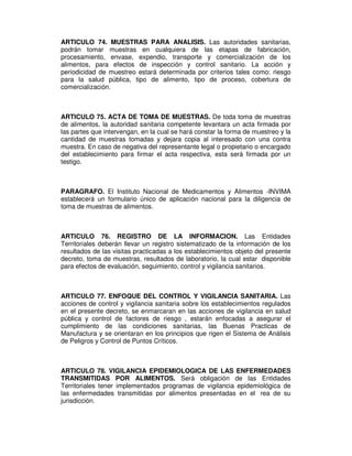 ARTICULO 74. MUESTRAS PARA ANALISIS. Las autoridades sanitarias,
podrán tomar muestras en cualquiera de las etapas de fabricación,
procesamiento, envase, expendio, transporte y comercialización de los
alimentos, para efectos de inspección y control sanitario. La acción y
periodicidad de muestreo estará determinada por criterios tales como: riesgo
para la salud pública, tipo de alimento, tipo de proceso, cobertura de
comercialización.
ARTICULO 75. ACTA DE TOMA DE MUESTRAS. De toda toma de muestras
de alimentos, la autoridad sanitaria competente levantara un acta firmada por
las partes que intervengan, en la cual se hará constar la forma de muestreo y la
cantidad de muestras tomadas y dejara copia al interesado con una contra
muestra. En caso de negativa del representante legal o propietario o encargado
del establecimiento para firmar el acta respectiva, esta será firmada por un
testigo.
PARAGRAFO. El Instituto Nacional de Medicamentos y Alimentos -INVIMA
establecerá un formulario único de aplicación nacional para la diligencia de
toma de muestras de alimentos.
ARTICULO 76. REGISTRO DE LA INFORMACION. Las Entidades
Territoriales deberán llevar un registro sistematizado de la información de los
resultados de las visitas practicadas a los establecimientos objeto del presente
decreto, toma de muestras, resultados de laboratorio, la cual estar disponible
para efectos de evaluación, seguimiento, control y vigilancia sanitarios.
ARTICULO 77. ENFOQUE DEL CONTROL Y VIGILANCIA SANITARIA. Las
acciones de control y vigilancia sanitaria sobre los establecimientos regulados
en el presente decreto, se enmarcaran en las acciones de vigilancia en salud
pública y control de factores de riesgo , estarán enfocadas a asegurar el
cumplimiento de las condiciones sanitarias, las Buenas Practicas de
Manufactura y se orientaran en los principios que rigen el Sistema de Análisis
de Peligros y Control de Puntos Críticos.
ARTICULO 78. VIGILANCIA EPIDEMIOLOGICA DE LAS ENFERMEDADES
TRANSMITIDAS POR ALIMENTOS. Será obligación de las Entidades
Territoriales tener implementados programas de vigilancia epidemiológica de
las enfermedades transmitidas por alimentos presentadas en el rea de su
jurisdicción.
 
