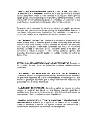- CONGELACION O SUSPENSION TEMPORAL DE LA VENTA O EMPLEO
DE PRODUCTOS Y OBJETOS: Consiste en el acto por el cual la autoridad
sanitaria competente impide la venta o empleo de un producto, materia prima o
equipo que se presume esta originando problemas sanitarios mientras se toma
una decisión definitiva al respecto, para ser sometidos a un análisis en el cual
se verifique que sus condiciones se ajustan a las normas sanitarias.
De acuerdo con la naturaleza del alimento o materia prima, podrán permanecer
retenidos bajo custodia por un tiempo máximo de 30 días hábiles, lapso en el
cual deberá definirse sobre su destino final. Esta medida no podrá exceder en
ningún caso de la fecha de vencimiento del alimento o materia prima.
- DECOMISO DEL PRODUCTO: Consiste en la incautación o aprehensión del
objeto, materia prima, o alimento que no cumple con los requisitos de orden
sanitario o que viole normas sanitarias vigentes. El decomiso se hará para
evitar que el producto contaminado, adulterado, con fecha de vencimiento
expirada, alterado o falsificado, pueda ocasionar daños a la salud del
consumidor o inducir a engaño o viole normas sanitarias vigentes. Los
productos decomisados podrán quedar en custodia mientras se define su
destino final.
ARTICULO 85. OTRAS MEDIDAS SANITARIAS PREVENTIVAS. Para efectos
del contenido de este decreto se definen las siguientes medidas sanitarias
preventivas:
- AISLAMIENTO DE PERSONAS DEL PROCESO DE ELABORACION:
Consiste en separar a una persona del proceso de elaboración de alimentos,
por presentar afecciones de la piel o enfermedades infectocontagiosas; esta
medida se prolongar solamente por el tiempo estrictamente necesario para
que desaparezca el peligro de contagio.
- VACUNACION DE PERSONAS: Consiste en aplicar de manera preventiva
vacunas al personal que labora en una fabrica, depósito, expendio, o
establecimiento de consumo de alimentos, con el fin de inmunización contra las
enfermedades infectocontagiosas en caso de epidemia.
- CONTROL DE INSECTOS U OTRA FAUNA NOCIVA O TRANSMISORA DE
ENFERMEDADES: Consiste en la aplicación de medios físicos, químicos o
biológicos tendientes a eliminar los agentes causales de enfermedades o
contaminación o destrucción de alimentos o materias primas.
 