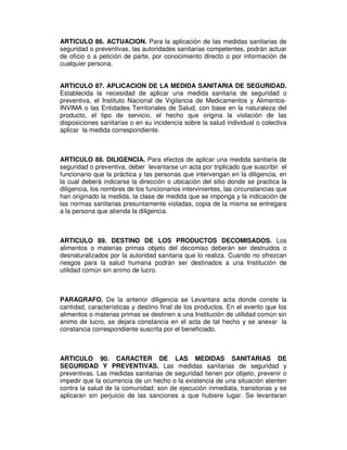 ARTICULO 86. ACTUACION. Para la aplicación de las medidas sanitarias de
seguridad o preventivas, las autoridades sanitarias competentes, podrán actuar
de oficio o a petición de parte, por conocimiento directo o por información de
cualquier persona.
ARTICULO 87. APLICACION DE LA MEDIDA SANITARIA DE SEGURIDAD.
Establecida la necesidad de aplicar una medida sanitaria de seguridad o
preventiva, el Instituto Nacional de Vigilancia de Medicamentos y Alimentos-
INVIMA o las Entidades Territoriales de Salud, con base en la naturaleza del
producto, el tipo de servicio, el hecho que origina la violación de las
disposiciones sanitarias o en su incidencia sobre la salud individual o colectiva
aplicar la medida correspondiente.
ARTICULO 88. DILIGENCIA. Para efectos de aplicar una medida sanitaria de
seguridad o preventiva, deber levantarse un acta por triplicado que suscribir el
funcionario que la práctica y las personas que intervengan en la diligencia, en
la cual deberá indicarse la dirección o ubicación del sitio donde se practica la
diligencia, los nombres de los funcionarios intervinientes, las circunstancias que
han originado la medida, la clase de medida que se imponga y la indicación de
las normas sanitarias presuntamente violadas, copia de la misma se entregara
a la persona que atienda la diligencia.
ARTICULO 89. DESTINO DE LOS PRODUCTOS DECOMISADOS. Los
alimentos o materias primas objeto del decomiso deberán ser destruidos o
desnaturalizados por la autoridad sanitaria que lo realiza. Cuando no ofrezcan
riesgos para la salud humana podrán ser destinados a una Institución de
utilidad común sin animo de lucro.
PARAGRAFO. De la anterior diligencia se Levantara acta donde conste la
cantidad, características y destino final de los productos. En el evento que los
alimentos o materias primas se destinen a una Institución de utilidad común sin
animo de lucro, se dejara constancia en el acta de tal hecho y se anexar la
constancia correspondiente suscrita por el beneficiado.
ARTICULO 90. CARACTER DE LAS MEDIDAS SANITARIAS DE
SEGURIDAD Y PREVENTIVAS. Las medidas sanitarias de seguridad y
preventivas. Las medidas sanitarias de seguridad tienen por objeto, prevenir o
impedir que la ocurrencia de un hecho o la existencia de una situación atenten
contra la salud de la comunidad; son de ejecución inmediata, transitorias y se
aplicaran sin perjuicio de las sanciones a que hubiere lugar. Se levantaran
 