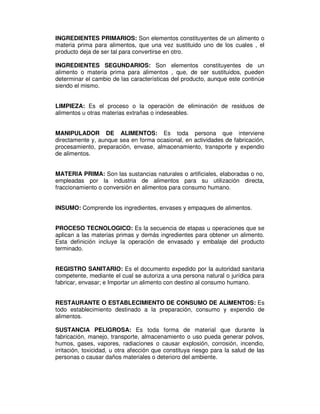 INGREDIENTES PRIMARIOS: Son elementos constituyentes de un alimento o
materia prima para alimentos, que una vez sustituido uno de los cuales , el
producto deja de ser tal para convertirse en otro.
INGREDIENTES SEGUNDARIOS: Son elementos constituyentes de un
alimento o materia prima para alimentos , que, de ser sustituidos, pueden
determinar el cambio de las características del producto, aunque este continúe
siendo el mismo.
LIMPIEZA: Es el proceso o la operación de eliminación de residuos de
alimentos u otras materias extrañas o indeseables.
MANIPULADOR DE ALIMENTOS: Es toda persona que interviene
directamente y, aunque sea en forma ocasional, en actividades de fabricación,
procesamiento, preparación, envase, almacenamiento, transporte y expendio
de alimentos.
MATERIA PRIMA: Son las sustancias naturales o artificiales, elaboradas o no,
empleadas por la industria de alimentos para su utilización directa,
fraccionamiento o conversión en alimentos para consumo humano.
INSUMO: Comprende los ingredientes, envases y empaques de alimentos.
PROCESO TECNOLOGICO: Es la secuencia de etapas u operaciones que se
aplican a las materias primas y demás ingredientes para obtener un alimento.
Esta definición incluye la operación de envasado y embalaje del producto
terminado.
REGISTRO SANITARIO: Es el documento expedido por la autoridad sanitaria
competente, mediante el cual se autoriza a una persona natural o jurídica para
fabricar, envasar; e Importar un alimento con destino al consumo humano.
RESTAURANTE O ESTABLECIMIENTO DE CONSUMO DE ALIMENTOS: Es
todo establecimiento destinado a la preparación, consumo y expendio de
alimentos.
SUSTANCIA PELIGROSA: Es toda forma de material que durante la
fabricación, manejo, transporte, almacenamiento o uso pueda generar polvos,
humos, gases, vapores, radiaciones o causar explosión, corrosión, incendio,
irritación, toxicidad, u otra afección que constituya riesgo para la salud de las
personas o causar daños materiales o deterioro del ambiente.
 