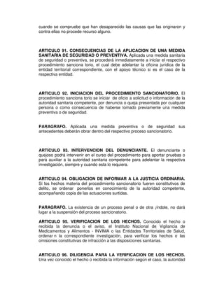 cuando se compruebe que han desaparecido las causas que las originaron y
contra ellas no procede recurso alguno.
ARTICULO 91. CONSECUENCIAS DE LA APLICACION DE UNA MEDIDA
SANITARIA DE SEGURIDAD O PREVENTIVA. Aplicada una medida sanitaria
de seguridad o preventiva, se procederá inmediatamente a iniciar el respectivo
procedimiento sanciona torio, el cual debe adelantar la oficina jurídica de la
entidad territorial correspondiente, con el apoyo técnico si es el caso de la
respectiva entidad.
ARTICULO 92. INICIACION DEL PROCEDIMIENTO SANCIONATORIO. El
procedimiento sanciona torio se iniciar de oficio a solicitud o información de la
autoridad sanitaria competente, por denuncia o queja presentada por cualquier
persona o como consecuencia de haberse tomado previamente una medida
preventiva o de seguridad.
PARAGRAFO. Aplicada una medida preventiva o de seguridad sus
antecedentes deberán obrar dentro del respectivo proceso sancionatorio.
ARTICULO 93. INTERVENCION DEL DENUNCIANTE. El denunciante o
quejoso podrá intervenir en el curso del procedimiento para aportar pruebas o
para auxiliar a la autoridad sanitaria competente para adelantar la respectiva
investigación, siempre y cuando esta lo requiera.
ARTICULO 94. OBLIGACION DE INFORMAR A LA JUSTICIA ORDINARIA.
Si los hechos materia del procedimiento sancionatorio fueren constitutivos de
delito, se ordenar ponerlos en conocimiento de la autoridad competente,
acompañando copia de las actuaciones surtidas.
PARAGRAFO. La existencia de un proceso penal o de otra ¡índole, no dará
lugar a la suspensión del proceso sancionatorio.
ARTICULO 95. VERIFICACION DE LOS HECHOS. Conocido el hecho o
recibida la denuncia o el aviso, el Instituto Nacional de Vigilancia de
Medicamentos y Alimentos - INVIMA o las Entidades Territoriales de Salud,
ordenar n la correspondiente investigación, para verificar los hechos o las
omisiones constitutivas de infracción a las disposiciones sanitarias.
ARTICULO 96. DILIGENCIA PARA LA VERIFICACION DE LOS HECHOS.
Una vez conocido el hecho o recibida la información según el caso, la autoridad
 