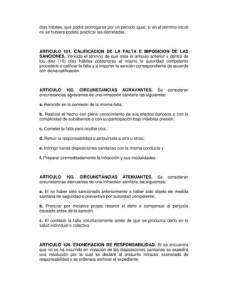días hábiles, que podrá prorrogarse por un período igual, si en el término inicial
no se hubiere podido practicar las decretadas.
ARTICULO 101. CALIFICACION DE LA FALTA E IMPOSICION DE LAS
SANCIONES. Vencido el término de que trata el artículo anterior y dentro de
los diez (10) días hábiles posteriores al mismo la autoridad competente
procederá a calificar la falta y a imponer la sanción correspondiente de acuerdo
con dicha calificación.
ARTICULO 102. CIRCUNSTANCIAS AGRAVANTES. Se consideran
circunstancias agravantes de una infracción sanitaria las siguientes:
a. Reincidir en la comisión de la misma falta.
b. Realizar el hecho con pleno conocimiento de sus efectos dañosos o con la
complicidad de subalternos o con su participación bajo indebida presión;
c. Cometer la falta para ocultar otra.
d. Rehuir la responsabilidad o atribuírsela a otro u otros;
e. Infringir varias disposiciones sanitarias con la misma conducta y
f. Preparar premeditadamente la infracción y sus modalidades.
ARTICULO 103. CIRCUNSTANCIAS ATENUANTES. Se consideran
circunstancias atenuantes de una infracción sanitaria las siguientes:
a. El no haber sido sancionado anteriormente o haber sido objeto de medida
sanitaria de seguridad o preventiva por autoridad competente;
b. Procurar por iniciativa propia resarcir el daño o compensar el perjuicio
causado antes de la sanción.
c. El confesar la falta voluntariamente antes de que se produzca daño en la
salud individual o colectiva.
ARTICULO 104. EXONERACION DE RESPONSABILIDAD. Si se encuentra
que no se ha incurrido en violación de las disposiciones sanitarias se expedirá
una resolución por la cual se declare al presunto infractor exonerado de
responsabilidad y se ordenara archivar el expediente.
 