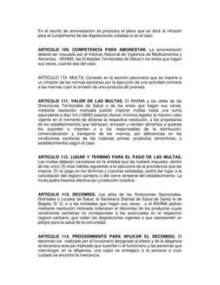 En el escrito de amonestación se precisara el plazo que se dará al infractor
para el cumplimiento de las disposiciones violadas si es el caso.
ARTICULO 109. COMPETENCIA PARA AMONESTAR. La amonestación
deberá ser impuesta por el Instituto Nacional de Vigilancia de Medicamentos y
Alimentos - INVIMA, las Entidades Territoriales de Salud o los entes que hagan
sus veces, cuando sea del caso.
ARTICULO 110. MULTA. Consiste en la sanción pecuniaria que se impone a
un infractor de las normas sanitarias por la ejecución de una actividad contraria
a las mismas o por la omisión de una conducta allí prevista.
ARTICULO 111. VALOR DE LAS MULTAS. El INVIMA y los Jefes de las
Direcciones Territoriales de Salud o de los entes que hagan sus veces,
mediante resolución motivada podrán imponer multas hasta una suma
equivalente a diez mil (10000) salarios diarios mínimos legales al máximo valor
vigente en el momento de dictarse la respectiva resolución, a los propietarios
de los establecimientos que fabriquen, envasen y vendan alimentos a quienes
los exporten o importen o a los responsables de la distribución,
comercialización y transporte de los mismos, por deficiencias en las
condiciones sanitarias de las materias primas, productos alimenticios, o
establecimientos según el caso.
ARTICULO 112. LUGAR Y TERMINO PARA EL PAGO DE LAS MULTAS.
Las multas deberán cancelarse en la entidad que las hubiere impuesto, dentro
de los cinco (5) días hábiles siguientes a la ejecutoria de la providencia que las
impone. El no pago en los términos y cuantías señaladas, podrá dar lugar a la
cancelación del registro sanitario o del cierre temporal del establecimiento. La
multa podrá hacerse efectiva por jurisdicción coactiva.
ARTICULO 113. DECOMISO. Los jefes de las Direcciones Seccionales,
Distritales o Locales de Salud, la Secretaría Distrital de Salud de Santa fe de
Bogota, D. C. o a las entidades que hagan sus veces , o el INVIMA podrán
mediante resolución motivada ordenaran el decomiso de los productos cuyas
condiciones sanitarias no correspondan a las autorizadas en el respectivo
registro sanitario, que violen las disposiciones vigentes o que representen un
peligro para la salud de la comunidad.
ARTICULO 114. PROCEDIMIENTO PARA APLICAR EL DECOMISO. El
decomiso ser realizado por el funcionario designado al efecto y de la diligencia
se levantara acta por triplicado que suscribir n el funcionario y las personas que
intervengan en la diligencia, una copia se entregara a la persona a cuyo
cuidado se encontró la mercancía.
 