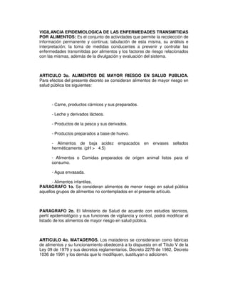 VIGILANCIA EPIDEMIOLOGICA DE LAS ENFERMEDADES TRANSMITIDAS
POR ALIMENTOS: Es el conjunto de actividades que permite la recolección de
información permanente y continua; tabulación de esta misma, su análisis e
interpretación; la toma de medidas conducentes a prevenir y controlar las
enfermedades transmitidas por alimentos y los factores de riesgo relacionados
con las mismas, además de la divulgación y evaluación del sistema.
ARTICULO 3o. ALIMENTOS DE MAYOR RIESGO EN SALUD PUBLICA.
Para efectos del presente decreto se consideran alimentos de mayor riesgo en
salud pública los siguientes:
- Carne, productos cárnicos y sus preparados.
- Leche y derivados lácteos.
- Productos de la pesca y sus derivados.
- Productos preparados a base de huevo.
- Alimentos de baja acidez empacados en envases sellados
herméticamente. (pH > 4.5)
- Alimentos o Comidas preparados de origen animal listos para el
consumo.
- Agua envasada.
- Alimentos infantiles.
PARAGRAFO 1o. Se consideran alimentos de menor riesgo en salud pública
aquellos grupos de alimentos no contemplados en el presente artículo.
PARAGRAFO 2o. El Ministerio de Salud de acuerdo con estudios técnicos,
perfil epidemiológico y sus funciones de vigilancia y control, podrá modificar el
listado de los alimentos de mayor riesgo en salud pública.
ARTICULO 4o. MATADEROS. Los mataderos se consideraran como fabricas
de alimentos y su funcionamiento obedecerá a lo dispuesto en el Título V de la
Ley 09 de 1979 y sus decretos reglamentarios, Decreto 2278 de 1982, Decreto
1036 de 1991 y los demás que lo modifiquen, sustituyan o adicionen.
 