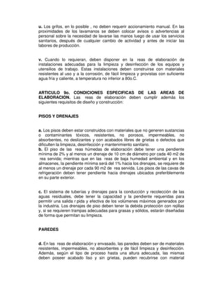 u. Los grifos, en lo posible , no deben requerir accionamiento manual. En las 
proximidades de los lavamanos se deben colocar avisos o advertencias al 
personal sobre la necesidad de lavarse las manos luego de usar los servicios 
sanitarios, después de cualquier cambio de actividad y antes de iniciar las 
labores de producción. 
v. Cuando lo requieran, deben disponer en la reas de elaboración de 
instalaciones adecuadas para la limpieza y desinfección de los equipos y 
utensilios de trabajo. Estas instalaciones deben construirse con materiales 
resistentes al uso y a la corrosión, de fácil limpieza y provistas con suficiente 
agua fría y caliente, a temperatura no inferior a 80o.C. 
ARTICULO 9o. CONDICIONES ESPECIFICAS DE LAS AREAS DE 
ELABORACION. Las reas de elaboración deben cumplir además los 
siguientes requisitos de diseño y construcción: 
PISOS Y DRENAJES 
a. Los pisos deben estar construidos con materiales que no generen sustancias 
o contaminantes tóxicos, resistentes, no porosos, impermeables, no 
absorbentes, no deslizantes y con acabados libres de grietas o defectos que 
dificulten la limpieza, desinfección y mantenimiento sanitario. 
b. El piso de las reas húmedas de elaboración debe tener una pendiente 
mínima de 2% y al menos un drenaje de 10 cm de diámetro por cada 40 m2 de 
rea servida; mientras que en las reas de baja humedad ambiental y en los 
almacenes, la pendiente mínima será del 1% hacia los drenajes, se requiere de 
al menos un drenaje por cada 90 m2 de rea servida. Los pisos de las cavas de 
refrigeración deben tener pendiente hacia drenajes ubicados preferiblemente 
en su parte exterior. 
c. El sistema de tuberías y drenajes para la conducción y recolección de las 
aguas residuales, debe tener la capacidad y la pendiente requeridas para 
permitir una salida r pida y efectiva de los volúmenes máximos generados por 
la industria. Los drenajes de piso deben tener la debida protección con rejillas 
y, si se requieren trampas adecuadas para grasas y sólidos, estarán diseñadas 
de forma que permitan su limpieza. 
PAREDES 
d. En las reas de elaboración y envasado, las paredes deben ser de materiales 
resistentes, impermeables, no absorbentes y de fácil limpieza y desinfección. 
Además, según el tipo de proceso hasta una altura adecuada, las mismas 
deben poseer acabado liso y sin grietas, pueden recubrirse con material 
 