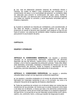p. Las reas de elaboración poseerán sistemas de ventilación directa o 
indirecta, los cuales no deber n crear condiciones que contribuyan a la 
contaminación de estas o a la incomodidad del personal. La ventilación debe 
ser adecuada para prevenir la condensación del vapor, polvo, facilitar la 
remoción del calor. Las aberturas para circulación del aire estarán protegidas 
con mallas de material no corrosivo y serán fácilmente removibles para su 
limpieza y reparación. 
q. Cuando la ventilación es inducida por ventiladores y aire acondicionado, el 
aire debe ser filtrado y mantener una presión positiva en las reas de 
producción en donde el alimento este expuesto, para asegurar el flujo de aire 
hacia el exterior. Los sistemas de ventilación deben limpiarse periódicamente 
para prevenir la acumulación de polvo. 
CAPITULO II. 
EQUIPOS Y UTENSILIOS 
ARTICULO 10. CONDICIONES GENERALES. Los equipos y utensilios 
utilizados en el procesamiento, fabricación, preparación, de alimentos 
dependen del tipo del alimento, materia prima o insumo, de la tecnología a 
emplear y de la máxima capacidad de producción prevista. Todos ellos deben 
estar diseñados, construidos, instalados y mantenidos de manera que se evite 
la contaminación del alimento, facilite la limpieza y desinfección de sus 
superficies y permitan desempeñar adecuadamente el uso previsto. 
ARTICULO 11. CONDICIONES ESPECIFICAS. Los equipos y utensilios 
utilizados deben cumplir con las siguientes condiciones especificas: 
a. Los equipos y utensilios empleados en el manejo de alimentos deben estar 
fabricados con materiales resistentes al uso y a la corrosión, as¡ como a la 
utilización frecuente de los agentes de limpieza y desinfección. 
b. Todas las superficies de contacto con el alimento deben ser inertes bajo las 
condiciones de uso previstas, de manera que no exista interacción entre estas 
o de estas con el alimento, a menos que este o los elementos contaminantes 
migren al producto, dentro de los límites permitidos en la respectiva legislación. 
De esta forma, no se permite el uso de materiales contaminantes como: plomo, 
cadmio, zinc, antimonio, hierro, u otros que resulten de riesgo para la salud. 
 