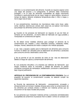 deterioro o a la contaminación del alimento. Cuando se requiera esperar entre 
una etapa del proceso y la subsiguiente, el alimento debe mantenerse 
protegido y en el caso de alimentos susceptibles de rápido crecimiento 
microbiano y particularmente los de mayor riesgo en salud pública, durante el 
tiempo de espera, deberán emplearse temperaturas altas (> 60o.) o bajas (< 
4o.C) según sea el caso. 
f. Los procedimientos mecánicos de manufactura tales como lavar, pelar, 
cortar, clasificar, desmenuzar, extraer, batir, secar etc. se realizar n de manera 
que protejan los alimentos contra la contaminación. 
g. Cuando en los procesos de fabricación se requiera el uso de hielo en 
contacto con los alimentos , el mismo debe ser fabricado con agua potable y 
manipulado en condiciones de higiene. 
h. Se deben tomar medidas efectivas para proteger el alimento de la 
contaminación por metales u otros materiales extraños, instalando mallas, 
trampas, imanes, detectores de metal o cualquier otro método apropiado. 
i. Las reas y equipos usados para la fabricación de alimentos para consumo 
humano no deben ser utilizados para la elaboración de alimentos o productos 
para consumo animal o destinados a otros fines. 
j. No se permite el uso de utensilios de vidrio en las reas de elaboración 
debido al riesgo de ruptura y contaminación del alimento. 
k. Los productos devueltos a la empresa por defectos de fabricación, que 
tengan incidencia sobre la inocuidad y calidad del alimento no podrán 
someterse a procesos de reempaque, reelaboración, corrección o esterilización 
bajo ninguna justificación. 
ARTICULO 20. PREVENCION DE LA CONTAMINACION CRUZADA. Con el 
propósito de prevenir la contaminación cruzada, se deberán cumplir los 
siguientes requisitos: 
a. Durante las operaciones de fabricación , procesamiento, envasado y 
almacenamiento se tomaran medidas eficaces para evitar la contaminación de 
los alimentos por contacto directo o indirecto con materias primas que se 
encuentren en las fases iniciales del proceso. 
b. Las personas que manipulen materias primas o productos semielaborados 
susceptibles de contaminar el producto final no deber n entrar en contacto con 
 