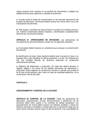 ningún producto final ,mientras no se cambien de indumentaria y adopten las 
debidas precauciones higiénicas y medidas de protección. 
c. Cuando exista el riesgo de contaminación en las diversas operaciones del 
proceso de fabricación, el personal deberá lavarse las manos entre una y otra 
manipulación de alimentos. 
d. Todo equipo y utensilio que haya entrado en contacto con materias primas o 
con material contaminado deberá limpiarse y desinfectarse cuidadosamente 
antes de ser nuevamente utilizado. 
ARTICULO 21. OPERACIONES DE ENVASADO. Las operaciones de 
envasado de los alimentos deberán cumplir con los siguientes requisitos: 
a. El envasado deberá hacerse en condiciones que excluyan la contaminación 
del alimento. 
b. Identificación de lotes. Cada recipiente deberá estar marcado en clave o en 
lenguaje claro, para identificar la fabrica productora y el lote. Se entiende por 
lote una cantidad definida de alimentos producida en condiciones 
esencialmente idénticas. 
c. Registros de elaboración y producción. De cada lote deberá llevarse un 
registro, legible y con fecha de los detalles pertinentes de elaboración y 
producción. Estos registros se conservaran durante un período que exceda el 
de la vida útil del producto, pero, salvo en caso de necesidad especifica, no se 
conservaran mas de dos años. 
CAPITULO V. 
ASEGURAMIENTO Y CONTROL DE LA CALIDAD 
ARTICULO 22. CONTROL DE LA CALIDAD. Todas las operaciones de 
fabricación, procesamiento, envase, almacenamiento y distribución de los 
alimentos deben estar sujetas a los controles de calidad apropiados. Los 
procedimientos de control deben prevenir los defectos evitables y reducir los 
defectos naturales o inevitables a niveles tales que no represente riesgo para la 
salud. Estos controles variaran según el tipo de alimento y las necesidades de 
 