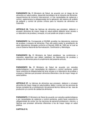 PARAGRAFO 2o. El Ministerio de Salud, de acuerdo con el riesgo de los 
alimentos en salud publica, desarrollo tecnológico de la Industria de Alimentos, 
requerimientos de comercio Internacional, o a las necesidades de vigilancia y 
control, reglamentara la obligatoriedad de la aplicación del sistema de análisis 
de peligros y control de puntos críticos para la industria de alimentos en 
Colombia. 
ARTICULO 26. Todas las fabricas de alimentos que procesen, elaboren o 
envasen alimentos de mayor riesgo en salud pública deberán tener acceso a 
un laboratorio de pruebas y ensayos, el cual puede ser propio o externo. 
PARAGRAFO 1o. Corresponde al INVIMA acreditar los laboratorios externos 
de pruebas y ensayos de alimentos. Para ello podrá avalar la acreditación de 
estos laboratorios otorgada conforme al Decreto 2269 de 1993 por el cual se 
crea el Sistema Nacional de Normalización, Certificación y Metrología. 
PARAGRAFO 2o. El Ministerio de Salud establecer las condiciones y 
requisitos específicos que deben satisfacer los laboratorios de pruebas y 
ensayos de alimentos para el cumplimiento del presente artículo. 
PARAGRAFO 3o. El Ministerio de Salud de acuerdo con estudios 
epidemiológicos o por necesidades de vigilancia y control sanitarios, podrá 
hacer extensiva la obligatoriedad de tener acceso a un laboratorio de pruebas y 
ensayos a fabricas que procesen alimentos diferentes a los de mayor riesgo en 
salud pública. 
ARTICULO 27. La fabricas de alimentos que procesen, elaboren o envasen 
alimentos de mayor riesgo en salud pública, deber n contar con los servicios de 
tiempo completo de un profesional o de personal técnico idóneo en las reas de 
producción y/o control de calidad de alimentos 
PARAGRAFO. El Ministerio de Salud de acuerdo con estudios epidemiológicos 
o por necesidades de vigilancia y control sanitarios, podrá hacer extensiva la 
obligatoriedad de contar con los servicios de personal profesional o técnico, a 
fabricas que procesen alimentos diferentes a los de mayor riesgo en salud 
pública. 
CAPITULO VI. 
 