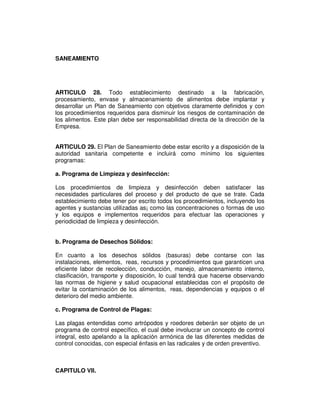 SANEAMIENTO 
ARTICULO 28. Todo establecimiento destinado a la fabricación, 
procesamiento, envase y almacenamiento de alimentos debe implantar y 
desarrollar un Plan de Saneamiento con objetivos claramente definidos y con 
los procedimientos requeridos para disminuir los riesgos de contaminación de 
los alimentos. Este plan debe ser responsabilidad directa de la dirección de la 
Empresa. 
ARTICULO 29. El Plan de Saneamiento debe estar escrito y a disposición de la 
autoridad sanitaria competente e incluirá como mínimo los siguientes 
programas: 
a. Programa de Limpieza y desinfección: 
Los procedimientos de limpieza y desinfección deben satisfacer las 
necesidades particulares del proceso y del producto de que se trate. Cada 
establecimiento debe tener por escrito todos los procedimientos, incluyendo los 
agentes y sustancias utilizadas as¡ como las concentraciones o formas de uso 
y los equipos e implementos requeridos para efectuar las operaciones y 
periodicidad de limpieza y desinfección. 
b. Programa de Desechos Sólidos: 
En cuanto a los desechos sólidos (basuras) debe contarse con las 
instalaciones, elementos, reas, recursos y procedimientos que garanticen una 
eficiente labor de recolección, conducción, manejo, almacenamiento interno, 
clasificación, transporte y disposición, lo cual tendrá que hacerse observando 
las normas de higiene y salud ocupacional establecidas con el propósito de 
evitar la contaminación de los alimentos, reas, dependencias y equipos o el 
deterioro del medio ambiente. 
c. Programa de Control de Plagas: 
Las plagas entendidas como artrópodos y roedores deberán ser objeto de un 
programa de control específico, el cual debe involucrar un concepto de control 
integral, esto apelando a la aplicación armónica de las diferentes medidas de 
control conocidas, con especial énfasis en las radicales y de orden preventivo. 
CAPITULO VII. 
 