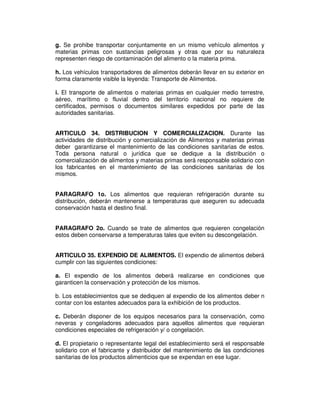 g. Se prohibe transportar conjuntamente en un mismo vehículo alimentos y 
materias primas con sustancias peligrosas y otras que por su naturaleza 
representen riesgo de contaminación del alimento o la materia prima. 
h. Los vehículos transportadores de alimentos deberán llevar en su exterior en 
forma claramente visible la leyenda: Transporte de Alimentos. 
i. El transporte de alimentos o materias primas en cualquier medio terrestre, 
aéreo, marítimo o fluvial dentro del territorio nacional no requiere de 
certificados, permisos o documentos similares expedidos por parte de las 
autoridades sanitarias. 
ARTICULO 34. DISTRIBUCION Y COMERCIALIZACION. Durante las 
actividades de distribución y comercialización de Alimentos y materias primas 
deber garantizarse el mantenimiento de las condiciones sanitarias de estos. 
Toda persona natural o jurídica que se dedique a la distribución o 
comercialización de alimentos y materias primas será responsable solidario con 
los fabricantes en el mantenimiento de las condiciones sanitarias de los 
mismos. 
PARAGRAFO 1o. Los alimentos que requieran refrigeración durante su 
distribución, deberán mantenerse a temperaturas que aseguren su adecuada 
conservación hasta el destino final. 
PARAGRAFO 2o. Cuando se trate de alimentos que requieren congelación 
estos deben conservarse a temperaturas tales que eviten su descongelación. 
ARTICULO 35. EXPENDIO DE ALIMENTOS. El expendio de alimentos deberá 
cumplir con las siguientes condiciones: 
a. El expendio de los alimentos deberá realizarse en condiciones que 
garanticen la conservación y protección de los mismos. 
b. Los establecimientos que se dediquen al expendio de los alimentos deber n 
contar con los estantes adecuados para la exhibición de los productos. 
c. Deberán disponer de los equipos necesarios para la conservación, como 
neveras y congeladores adecuados para aquellos alimentos que requieran 
condiciones especiales de refrigeración y/ o congelación. 
d. El propietario o representante legal del establecimiento será el responsable 
solidario con el fabricante y distribuidor del mantenimiento de las condiciones 
sanitarias de los productos alimenticios que se expendan en ese lugar. 
 