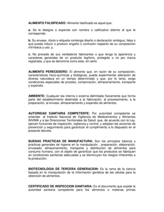 ALIMENTO FALSIFICADO: Alimento falsificado es aquel que: 
a. Se le designe o expenda con nombre o calificativo distinto al que le 
corresponde; 
b. Su envase, rótulo o etiqueta contenga diseño o declaración ambigua, falsa o 
que pueda inducir o producir engaño o confusión respecto de su composición 
intrínseca y uso. y, 
c. No proceda de sus verdaderos fabricantes o que tenga la apariencia y 
caracteres generales de un producto legítimo, protegido o no por marca 
registrada, y que se denomine como este, sin serlo. 
ALIMENTO PERECEDERO: El alimento que, en razón de su composición, 
características físico-químicas y biológicas, pueda experimentar alteración de 
diversa naturaleza en un tiempo determinado y que, por lo tanto, exige 
condiciones especiales de proceso, conservación, almacenamiento, transporte 
y expendio. 
AMBIENTE: Cualquier rea interna o externa delimitada físicamente que forma 
parte del establecimiento destinado a la fabricación, al procesamiento, a la 
preparación, al envase, almacenamiento y expendio de alimentos. 
AUTORIDAD SANITARIA COMPETENTE: Por autoridad competente se 
entender al Instituto Nacional de Vigilancia de Medicamentos y Alimentos 
INVIMA y a las Direcciones Territoriales de Salud, que, de acuerdo con la Ley, 
ejercen funciones de inspección, vigilancia y control, y adoptan las acciones de 
prevención y seguimiento para garantizar el cumplimiento a lo dispuesto en el 
presente decreto. 
BUENAS PRACTICAS DE MANUFACTURA: Son los principios básicos y 
practicas generales de higiene en la manipulación , preparación, elaboración, 
envasado, almacenamiento, transporte y distribución de alimentos para 
consumo humano, con el objeto de garantizar que los productos se fabriquen 
en condiciones sanitarias adecuadas y se disminuyan los riesgos inherentes a 
la producción. 
BIOTECNOLOGIA DE TERCERA GENERACION: Es la rama de la ciencia 
basada en la manipulación de la información genética de las células para la 
obtención de alimentos. 
CERTIFICADO DE INSPECCION SANITARIA: Es el documento que expide la 
autoridad sanitaria competente para los alimentos o materias primas 
 