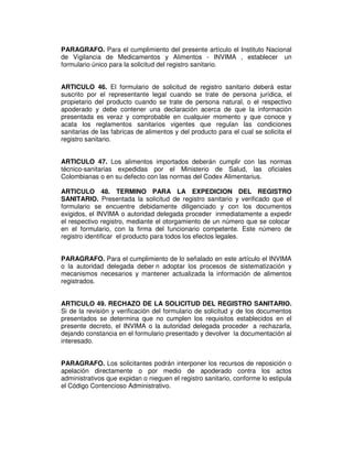 PARAGRAFO. Para el cumplimiento del presente artículo el Instituto Nacional 
de Vigilancia de Medicamentos y Alimentos - INVIMA , establecer un 
formulario único para la solicitud del registro sanitario. 
ARTICULO 46. El formulario de solicitud de registro sanitario deberá estar 
suscrito por el representante legal cuando se trate de persona jurídica, el 
propietario del producto cuando se trate de persona natural, o el respectivo 
apoderado y debe contener una declaración acerca de que la información 
presentada es veraz y comprobable en cualquier momento y que conoce y 
acata los reglamentos sanitarios vigentes que regulan las condiciones 
sanitarias de las fabricas de alimentos y del producto para el cual se solicita el 
registro sanitario. 
ARTICULO 47. Los alimentos importados deberán cumplir con las normas 
técnico-sanitarias expedidas por el Ministerio de Salud, las oficiales 
Colombianas o en su defecto con las normas del Codex Alimentarius. 
ARTICULO 48. TERMINO PARA LA EXPEDICION DEL REGISTRO 
SANITARIO. Presentada la solicitud de registro sanitario y verificado que el 
formulario se encuentre debidamente diligenciado y con los documentos 
exigidos, el INVIMA o autoridad delegada proceder inmediatamente a expedir 
el respectivo registro, mediante el otorgamiento de un número que se colocar 
en el formulario, con la firma del funcionario competente. Este número de 
registro identificar el producto para todos los efectos legales. 
PARAGRAFO. Para el cumplimiento de lo señalado en este artículo el INVIMA 
o la autoridad delegada deber n adoptar los procesos de sistematización y 
mecanismos necesarios y mantener actualizada la información de alimentos 
registrados. 
ARTICULO 49. RECHAZO DE LA SOLICITUD DEL REGISTRO SANITARIO. 
Si de la revisión y verificación del formulario de solicitud y de los documentos 
presentados se determina que no cumplen los requisitos establecidos en el 
presente decreto, el INVIMA o la autoridad delegada proceder a rechazarla, 
dejando constancia en el formulario presentado y devolver la documentación al 
interesado. 
PARAGRAFO. Los solicitantes podrán interponer los recursos de reposición o 
apelación directamente o por medio de apoderado contra los actos 
administrativos que expidan o nieguen el registro sanitario, conforme lo estipula 
el Código Contencioso Administrativo. 
 