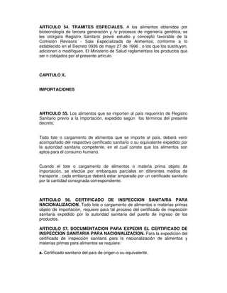 ARTICULO 54. TRAMITES ESPECIALES. A los alimentos obtenidos por 
biotecnología de tercera generación y /o procesos de ingeniería genética, se 
les otorgara Registro Sanitario previo estudio y concepto favorable de la 
Comisión Revisora - Sala Especializada de Alimentos, conforme a lo 
establecido en el Decreto 0936 de mayo 27 de 1996 , o los que los sustituyen, 
adicionen o modifiquen. El Ministerio de Salud reglamentara los productos que 
ser n cobijados por el presente artículo. 
CAPITULO X. 
IMPORTACIONES 
ARTICULO 55. Los alimentos que se importen al país requerirán de Registro 
Sanitario previo a la importación, expedido según los términos del presente 
decreto. 
Todo lote o cargamento de alimentos que se importe al país, deberá venir 
acompañado del respectivo certificado sanitario o su equivalente expedido por 
la autoridad sanitaria competente, en el cual conste que los alimentos son 
aptos para el consumo humano. 
Cuando el lote o cargamento de alimentos o materia prima objeto de 
importación, se efectúe por embarques parciales en diferentes medios de 
transporte , cada embarque deberá estar amparado por un certificado sanitario 
por la cantidad consignada correspondiente. 
ARTICULO 56. CERTIFICADO DE INSPECCION SANITARIA PARA 
NACIONALIZACION. Todo lote o cargamento de alimentos o materias primas 
objeto de importación, requiere para tal proceso del certificado de inspección 
sanitaria expedido por la autoridad sanitaria del puerto de ingreso de los 
productos. 
ARTICULO 57. DOCUMENTACION PARA EXPEDIR EL CERTIFICADO DE 
INSPECCION SANITARIA PARA NACIONALIZACION. Para la expedición del 
certificado de inspección sanitaria para la nacionalización de alimentos y 
materias primas para alimentos se requiere: 
a. Certificado sanitario del país de origen o su equivalente. 
 