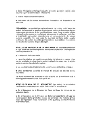 b. Copia del registro sanitario para aquellos productos que estén sujetos a este 
requisito según lo establecido en este decreto. 
c. Acta de inspección de la mercancía. 
d. Resultados de los análisis de laboratorio realizados a las muestras de los 
productos. 
PARAGRAFO. La autoridad sanitaria del puerto de ingreso podrá eximir de 
análisis de laboratorio a aquellos alimentos que conforme al presente decreto 
no se encuentren dentro de los considerados de mayor riesgo en salud pública 
y otros alimentos que como resultado de las acciones de vigilancia y control en 
la importación demuestren repetidamente un comportamiento de calidad 
sanitaria aceptable. En este caso la autoridad sanitaria podrá aceptar 
certificados de análisis expedidos por laboratorios autorizados o reconocidos 
por la autoridad sanitaria del país de origen. 
ARTICULO 58. INSPECCION DE LA MERCANCIA. La autoridad sanitaria en 
el lugar donde se adelante el proceso de importación practicar una inspección 
sanitaria para verificar: 
a. La existencia de la mercancía. 
b. La conformidad de las condiciones sanitarias del alimento o materia prima 
con las señaladas en el certificado sanitario del país de origen y en el registro 
sanitario cuando el producto lo requiera. 
c. Las condiciones de almacenamiento, conservación, rotulación y empaque. 
d. Otras condiciones sanitarias de manejo del producto de acuerdo con su 
naturaleza. 
De dicha inspección se levantara un acta suscrita por el funcionario que la 
realiza y por el interesado que participe en ella. 
ARTICULO 59. ANALISIS DE LABORATORIO. Los análisis de laboratorio a 
los alimentos o materias primas objeto de importación, se realizaran: 
a. En el laboratorio de la Dirección de Salud del lugar de ingreso de los 
productos al país. 
b. En el laboratorio de la Dirección de Salud correspondiente al lugar de 
nacionalización de los productos, cuando los alimentos o las materias primas 
objeto de importación no se nacionalicen en los puertos y puestos fronterizos 
de entrada al país. 
 