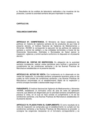 c. Resultados de los análisis de laboratorio realizados a las muestras de los 
productos, cuando la autoridad sanitaria del país importador lo requiera. 
CAPITULO XII. 
VIGILANCIA SANITARIA 
ARTICULO 67. COMPETENCIA. El Ministerio de Salud establecerá las 
políticas en materia de vigilancia sanitaria de los productos de que trata el 
presente decreto, al Instituto Nacional de Vigilancia de Medicamentos y 
Alimentos -INVIMA le corresponde la ejecución de las políticas de vigilancia 
sanitaria y control de calidad y a las entidades territoriales a través de las 
Direcciones Seccionales, Distritales o Municipales de Salud ejercer la 
inspección, vigilancia y control sanitario conforme a lo dispuesto en el presente 
decreto. 
ARTICULO 68. VISITAS DE INSPECCION. Es obligación de la autoridad 
sanitaria competente, realizar visitas periódicas para verificar y garantizar el 
cumplimiento de las condiciones sanitarias y de las Buenas Practicas de 
Manufactura establecidas en el presente decreto. 
ARTICULO 69. ACTAS DE VISITA. Con fundamento en lo observado en las 
visitas de inspección, la autoridad sanitaria competente levantara actas en las 
cuales se hará constar las condiciones sanitarias y las Buenas Practicas de 
Manufactura encontradas en el establecimiento objeto de la inspección y 
emitirá concepto favorable o desfavorable según el caso. 
PARAGRAFO. El Instituto Nacional de Vigilancia de Medicamentos y Alimentos 
-INVIMA, establecerá un formulario único de acta de visita de aplicación 
nacional, que deberá ser diligenciado por la autoridad sanitaria competente que 
practica la visita, en el cual se hará constar el cumplimiento o no de las 
condiciones sanitarias y las Buenas Practicas de Manufactura establecidas en 
el presente decreto. 
ARTICULO 70. PLAZOS PARA EL CUMPLIMIENTO. Si como resultado de la 
visita de inspección se comprueba que el establecimiento no cumple con las 
condiciones sanitarias y las Buenas Practicas de Manufactura se proceder a 
consignar las exigencias necesarias en el formulario correspondiente y se 
 