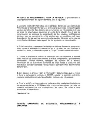 ARTICULO 80. PROCEDIMIENTO PARA LA REVISION. El procedimiento a 
seguir para la revisión del registro sanitario, será el siguiente: 
a. Mediante resolución motivada y previo concepto de la Sala Especializada de 
Alimentos de la Comisión Revisora, se ordenara la revisión de oficio del registro 
sanitario del alimento. Esta decisión se comunicara a los interesados dentro de 
los cinco (5) días hábiles siguientes al envío de la citación. En el acto de 
comunicación se solicitara la presentación de los estudios, justificaciones 
técnicas, plan de cumplimento o los ajustes que se consideren del caso, 
dependiendo de las razones que motiven la revisión, fijándose un termino de 
cinco (5) días hábiles contados a partir del día siguiente a la comunicación. 
b. Si de los motivos que generan la revisión de oficio se desprende que puedan 
existir terceros afectados o interesados en la decisión, se hará conocer la 
resolución a estos, conforme lo dispone el Código Contencioso Administrativo. 
c. Durante el término que se le fija al interesado para dar respuesta, el INVIMA 
podrá realizar los análisis del alimento o de sus componentes, que considere 
procedentes, solicitar informes, conceptos de expertos en la materia, 
información de las autoridades sanitarias de otros países o cualquiera otra 
medida que considere del caso y tenga relación con los hechos determinantes 
de la revisión. 
d. Con base en lo anterior y con la información y documentos a que se refiere 
el literal a del presente artículo, el INVIMA, adoptar la decisión pertinente, 
mediante resolución motivada, la cual deber notificar a los interesados. 
e. Si de la revisión se desprende que pudieran existir conductas violatorias de 
las normas sanitarias, el INVIMA proceder a adoptar las medidas y a iniciar los 
procesos sancionatorios que correspondan, as¡ como, dar aviso a otras 
autoridades, si fuera el caso. 
CAPITULO XIV. 
MEDIDAS SANITARIAS DE SEGURIDAD, PROCEDIMIENTOS Y 
SANCIONES 
 