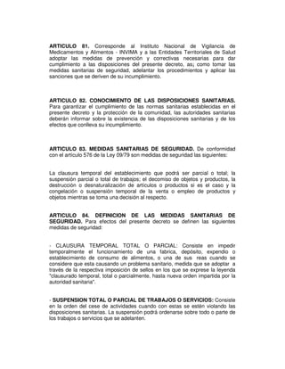 ARTICULO 81. Corresponde al Instituto Nacional de Vigilancia de 
Medicamentos y Alimentos - INVIMA y a las Entidades Territoriales de Salud 
adoptar las medidas de prevención y correctivas necesarias para dar 
cumplimiento a las disposiciones del presente decreto, as¡ como tomar las 
medidas sanitarias de seguridad, adelantar los procedimientos y aplicar las 
sanciones que se deriven de su incumplimiento. 
ARTICULO 82. CONOCIMIENTO DE LAS DISPOSICIONES SANITARIAS. 
Para garantizar el cumplimiento de las normas sanitarias establecidas en el 
presente decreto y la protección de la comunidad, las autoridades sanitarias 
deberán informar sobre la existencia de las disposiciones sanitarias y de los 
efectos que conlleva su incumplimiento. 
ARTICULO 83. MEDIDAS SANITARIAS DE SEGURIDAD. De conformidad 
con el artículo 576 de la Ley 09/79 son medidas de seguridad las siguientes: 
La clausura temporal del establecimiento que podrá ser parcial o total; la 
suspensión parcial o total de trabajos; el decomiso de objetos y productos, la 
destrucción o desnaturalización de artículos o productos si es el caso y la 
congelación o suspensión temporal de la venta o empleo de productos y 
objetos mientras se toma una decisión al respecto. 
ARTICULO 84. DEFINICION DE LAS MEDIDAS SANITARIAS DE 
SEGURIDAD. Para efectos del presente decreto se definen las siguientes 
medidas de seguridad: 
- CLAUSURA TEMPORAL TOTAL O PARCIAL: Consiste en impedir 
temporalmente el funcionamiento de una fabrica, depósito, expendio o 
establecimiento de consumo de alimentos, o una de sus reas cuando se 
considere que esta causando un problema sanitario, medida que se adoptar a 
través de la respectiva imposición de sellos en los que se exprese la leyenda 
"clausurado temporal, total o parcialmente, hasta nueva orden impartida por la 
autoridad sanitaria". 
- SUSPENSION TOTAL O PARCIAL DE TRABAJOS O SERVICIOS: Consiste 
en la orden del cese de actividades cuando con estas se estén violando las 
disposiciones sanitarias. La suspensión podrá ordenarse sobre todo o parte de 
los trabajos o servicios que se adelanten. 
 