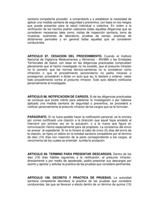 sanitaria competente proceder a comprobarlo y a establecer la necesidad de 
aplicar una medida sanitaria de seguridad o preventiva, con base en los riesgos 
que pueda presentar para la salud individual o colectiva. En orden a la 
verificación de los hechos podrán realizarse todas aquellas diligencias que se 
consideren necesarias tales como, visitas de inspección sanitaria, toma de 
muestras, exámenes de laboratorio, pruebas de campo, practicas de 
dictámenes periciales y en general todas aquellas que se consideren 
conducentes. 
ARTICULO 97. CESACION DEL PROCEDIMIENTO. Cuando el Instituto 
Nacional de Vigilancia Medicamentos y Alimentos - INVIMA o las Entidades 
Territoriales de Salud, con base en las diligencias practicadas comprueben 
plenamente que el hecho investigado no ha existido, que el presunto infractor 
no lo cometió, que las normas técnico-sanitarias no lo consideran como 
infracción o que el procedimiento sancionatorio no podía iniciarse o 
proseguirse, procederán a dictar un auto que as¡ lo declare y ordenar cesar 
todo procedimiento contra el presunto infractor. Este auto deberá notificarse 
personalmente al investigado. 
ARTICULO 98. NOTIFICACION DE CARGOS. Si de las diligencias practicadas 
se concluye que existe mérito para adelantar la investigación o por haberse 
aplicado una medida sanitaria de seguridad o preventiva, se procederá a 
notificar personalmente al presunto infractor de los cargos que se le formulan. 
PARAGRAFO. Si no fuere posible hacer la notificación personal, se le enviara 
por correo certificado una citación a la dirección que aquel haya anotado al 
intervenir por primera vez en la actuación, o a la nueva que figure en 
comunicación hecha especialmente para tal propósito. La constancia del envío 
se anexar al expediente. Si no lo hiciere al cabo de cinco (5) días del envío de 
la citación, se fijara un edicto en la entidad sanitaria competente por el termino 
de diez (10) días con inserción de la parte correspondiente a los cargos, al 
vencimiento de los cuales se entender surtida la anotación. 
ARTICULO 99. TERMINO PARA PRESENTAR DESCARGOS. Dentro de los 
diez (10) días hábiles siguientes a la notificación, el presunto infractor, 
directamente o por medio de apoderado, podrá presentar sus descargos por 
escrito y aportar y solicitar la practica de las pruebas que considere pertinentes. 
ARTICULO 100. DECRETO Y PRACTICA DE PRUEBAS. La autoridad 
sanitaria competente decretara la practica de las pruebas que considere 
conducentes, las que se llevaran a efecto dentro de un término de quince (15) 
 