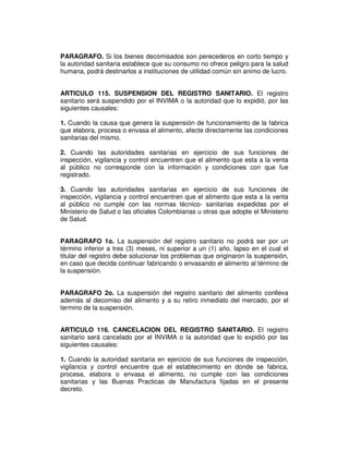 PARAGRAFO. Si los bienes decomisados son perecederos en corto tiempo y 
la autoridad sanitaria establece que su consumo no ofrece peligro para la salud 
humana, podrá destinarlos a instituciones de utilidad común sin animo de lucro. 
ARTICULO 115. SUSPENSION DEL REGISTRO SANITARIO. El registro 
sanitario será suspendido por el INVIMA o la autoridad que lo expidió, por las 
siguientes causales: 
1. Cuando la causa que genera la suspensión de funcionamiento de la fabrica 
que elabora, procesa o envasa el alimento, afecte directamente las condiciones 
sanitarias del mismo. 
2. Cuando las autoridades sanitarias en ejercicio de sus funciones de 
inspección, vigilancia y control encuentren que el alimento que esta a la venta 
al público no corresponde con la información y condiciones con que fue 
registrado. 
3. Cuando las autoridades sanitarias en ejercicio de sus funciones de 
inspección, vigilancia y control encuentren que el alimento que esta a la venta 
al público no cumple con las normas técnico- sanitarias expedidas por el 
Ministerio de Salud o las oficiales Colombianas u otras que adopte el Ministerio 
de Salud. 
PARAGRAFO 1o. La suspensión del registro sanitario no podrá ser por un 
término inferior a tres (3) meses, ni superior a un (1) año, lapso en el cual el 
titular del registro debe solucionar los problemas que originaron la suspensión, 
en caso que decida continuar fabricando o envasando el alimento al término de 
la suspensión. 
PARAGRAFO 2o. La suspensión del registro sanitario del alimento conlleva 
además al decomiso del alimento y a su retiro inmediato del mercado, por el 
termino de la suspensión. 
ARTICULO 116. CANCELACION DEL REGISTRO SANITARIO. El registro 
sanitario será cancelado por el INVIMA o la autoridad que lo expidió por las 
siguientes causales: 
1. Cuando la autoridad sanitaria en ejercicio de sus funciones de inspección, 
vigilancia y control encuentre que el establecimiento en donde se fabrica, 
procesa, elabora o envasa el alimento, no cumple con las condiciones 
sanitarias y las Buenas Practicas de Manufactura fijadas en el presente 
decreto. 
 