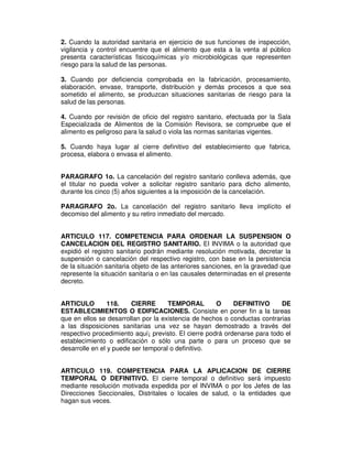 2. Cuando la autoridad sanitaria en ejercicio de sus funciones de inspección, 
vigilancia y control encuentre que el alimento que esta a la venta al público 
presenta características fisicoquímicas y/o microbiológicas que representen 
riesgo para la salud de las personas. 
3. Cuando por deficiencia comprobada en la fabricación, procesamiento, 
elaboración, envase, transporte, distribución y demás procesos a que sea 
sometido el alimento, se produzcan situaciones sanitarias de riesgo para la 
salud de las personas. 
4. Cuando por revisión de oficio del registro sanitario, efectuada por la Sala 
Especializada de Alimentos de la Comisión Revisora, se compruebe que el 
alimento es peligroso para la salud o viola las normas sanitarias vigentes. 
5. Cuando haya lugar al cierre definitivo del establecimiento que fabrica, 
procesa, elabora o envasa el alimento. 
PARAGRAFO 1o. La cancelación del registro sanitario conlleva además, que 
el titular no pueda volver a solicitar registro sanitario para dicho alimento, 
durante los cinco (5) años siguientes a la imposición de la cancelación. 
PARAGRAFO 2o. La cancelación del registro sanitario lleva implícito el 
decomiso del alimento y su retiro inmediato del mercado. 
ARTICULO 117. COMPETENCIA PARA ORDENAR LA SUSPENSION O 
CANCELACION DEL REGISTRO SANITARIO. El INVIMA o la autoridad que 
expidió el registro sanitario podrán mediante resolución motivada, decretar la 
suspensión o cancelación del respectivo registro, con base en la persistencia 
de la situación sanitaria objeto de las anteriores sanciones, en la gravedad que 
represente la situación sanitaria o en las causales determinadas en el presente 
decreto. 
ARTICULO 118. CIERRE TEMPORAL O DEFINITIVO DE 
ESTABLECIMIENTOS O EDIFICACIONES. Consiste en poner fin a la tareas 
que en ellos se desarrollan por la existencia de hechos o conductas contrarias 
a las disposiciones sanitarias una vez se hayan demostrado a través del 
respectivo procedimiento aquí¡ previsto. El cierre podrá ordenarse para todo el 
establecimiento o edificación o sólo una parte o para un proceso que se 
desarrolle en el y puede ser temporal o definitivo. 
ARTICULO 119. COMPETENCIA PARA LA APLICACION DE CIERRE 
TEMPORAL O DEFINITIVO. El cierre temporal o definitivo será impuesto 
mediante resolución motivada expedida por el INVIMA o por los Jefes de las 
Direcciones Seccionales, Distritales o locales de salud, o la entidades que 
hagan sus veces. 
 