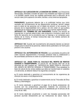 ARTICULO 120. EJECUCION DE LA SANCION DE CIERRE. Las Direcciones 
Seccionales, Distritales o locales de salud o las entidades que hagan sus veces 
o el INVIMA; podrán tomar las medidas pertinentes para la ejecución de la 
sanción tales como aposición de sellos, bandas u otros sistemas apropiados. 
PARAGRAFO. Igualmente deberán dar a la publicidad hechos que como 
resultado del incumplimiento de las disposiciones sanitarias, deriven riesgos 
para la salud de las personas con el objeto de prevenir a los usuarios, sin 
perjuicio de la responsabilidad civil o penal o de otro orden en que pudiera 
incurrirse por la violación de la Ley 9a de 1979 y sus normas reglamentarias. 
ARTICULO 121. TERMINO DE LAS SANCIONES. Cuando una sanción se 
imponga por un período determinado, este empezara a contarse a partir de la 
fecha de ejecutoria de la providencia que la imponga y se computara para 
efectos de la misma, el tiempo transcurrido bajo una medida sanitaria de 
seguridad o preventiva. 
ARTICULO 122. Cuando del incumplimiento del presente decreto se deriven 
riesgos para la salud de las personas, deberá darse publicidad a tal hecho para 
prevenir a los usuarios. 
ARTICULO 123. AUTORIDADES DE POLICIA. Las autoridades de policía del 
orden nacional, departamental o municipal, prestaran toda su colaboración a 
las autoridades sanitarias en orden al cumplimiento de sus funciones. 
ARTICULO 124. <BASE PARA EL CALCULO DEL MONTO DE RENTAS 
CEDIDAS A TRANSFORMAR>. El artículo 6o. del Decreto 3007 del 19 de 
diciembre de 1997 quedara as¡: "ARTICULO 6o. BASE PARA EL CALCULO 
DEL MONTO DE RENTAS CEDIDAS A TRANSFORMAR. Para establecer la 
base de calculo de las rentas cedidas que debe ser transformado en subsidios 
a la demanda, se deberán deducir los siguientes conceptos: 
a. El monto destinado a garantizar el funcionamiento de los organismos de 
dirección de salud a nivel departamental. 
b. El monto destinado a garantizar el sostenimiento de los Tribunales de Ética 
Médica y Odontológica. 
c. El monto destinado a garantizar el pago de la deuda prestacional, de 
acuerdo con los compromisos adquiridos mediante los convenios de 
concurrencia suscritos de conformidad con lo establecido por el artículo 33 de 
la ley 60 de 1993. 
d. El monto destinado anualmente a cubrir las mesadas pensionales del 
personal asumido directamente por las instituciones de salud, hasta el 
 