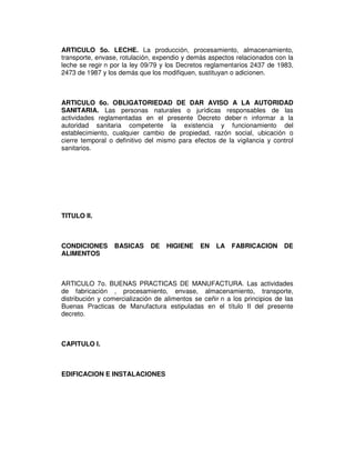 ARTICULO 5o. LECHE. La producción, procesamiento, almacenamiento, 
transporte, envase, rotulación, expendio y demás aspectos relacionados con la 
leche se regir n por la ley 09/79 y los Decretos reglamentarios 2437 de 1983, 
2473 de 1987 y los demás que los modifiquen, sustituyan o adicionen. 
ARTICULO 6o. OBLIGATORIEDAD DE DAR AVISO A LA AUTORIDAD 
SANITARIA. Las personas naturales o jurídicas responsables de las 
actividades reglamentadas en el presente Decreto deber n informar a la 
autoridad sanitaria competente la existencia y funcionamiento del 
establecimiento, cualquier cambio de propiedad, razón social, ubicación o 
cierre temporal o definitivo del mismo para efectos de la vigilancia y control 
sanitarios. 
TITULO II. 
CONDICIONES BASICAS DE HIGIENE EN LA FABRICACION DE 
ALIMENTOS 
ARTICULO 7o. BUENAS PRACTICAS DE MANUFACTURA. Las actividades 
de fabricación , procesamiento, envase, almacenamiento, transporte, 
distribución y comercialización de alimentos se ceñir n a los principios de las 
Buenas Practicas de Manufactura estipuladas en el título II del presente 
decreto. 
CAPITULO I. 
EDIFICACION E INSTALACIONES 
 