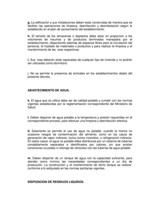 g. La edificación y sus instalaciones deben estar construidas de manera que se 
faciliten las operaciones de limpieza, desinfección y desinfestación según lo 
establecido en el plan de saneamiento del establecimiento. 
h. El tamaño de los almacenes o depósitos debe estar en proporción a los 
volúmenes de insumos y de productos terminados manejados por el 
establecimiento, disponiendo además de espacios libres para la circulación del 
personal, el traslado de materiales o productos y para realizar la limpieza y el 
mantenimiento de las reas respectivas. 
i. Sus reas deberán estar separadas de cualquier tipo de vivienda y no podrán 
ser utilizadas como dormitorio. 
j. No se permite la presencia de animales en los establecimientos objeto del 
presente decreto. 
ABASTECIMIENTO DE AGUA. 
k. El agua que se utilice debe ser de calidad potable y cumplir con las normas 
vigentes establecidas por la reglamentación correspondiente del Ministerio de 
Salud. 
l. Deben disponer de agua potable a la temperatura y presión requeridas en el 
correspondiente proceso, para efectuar una limpieza y desinfección efectiva. 
ll. Solamente se permite el uso de agua no potable, cuando la misma no 
ocasione riesgos de contaminación del alimento; como en los casos de 
generación de vapor indirecto, lucha contra incendios, o refrigeración indirecta. 
En estos casos, el agua no potable debe distribuirse por un sistema de tuberías 
completamente separados e identificados por colores, sin que existan 
conexiones cruzadas ni sifonaje de retroceso con las tuberías de agua potable. 
m. Deben disponer de un tanque de agua con la capacidad suficiente, para 
atender como mínimo las necesidades correspondientes a un día de 
producción. La construcción y el mantenimiento de dicho tanque se realizar 
conforme a lo estipulado en las normas sanitarias vigentes. 
DISPOSICION DE RESIDUOS LIQUIDOS. 
 