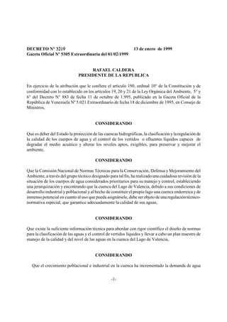DECRETO N° 3219
             °                                                 13 de enero de 1999
Gaceta Oficial Nº 5305 Extraordinaria del 01/02/1999


                                   RAFAEL CALDERA
                              PRESIDENTE DE LA REPUBLICA

En ejercicio de la atribución que le confiere el artículo 190, ordinal 10° de la Constitución y de
conformidad con lo establecido en los artículos 19, 20 y 21 de la Ley Orgánica del Ambiente, 5° y
6° del Decreto N° 883 de fecha 11 de octubre de 1.995, publicado en la Gaceta Oficial de la
República de Venezuela Nº 5.021 Extraordinario de fecha 18 de diciembre de 1995, en Consejo de
Ministros,


                                        CONSIDERANDO

Que es deber del Estado la protección de las cuencas hidrográficas, la clasificación y la regulación de
la calidad de los cuerpos de agua y el control de los vertidos o efluentes líquidos capaces de
degradar el medio acuático y alterar los niveles aptos, exigibles, para preservar y mejorar el
ambiente,

                                        CONSIDERANDO

Que la Comisión Nacional de Normas Técnicas para la Conservación, Defensa y Mejoramiento del
Ambiente, a través del grupo técnico designado para tal fin, ha realizado una cuidadosa revisión de la
situación de los cuerpos de agua considerados prioritarios para su manejo y control, estableciendo
una jerarquización y encontrando que la cuenca del Lago de Valencia, debido a sus condiciones de
desarrollo industrial y poblacional y al hecho de constituir el propio lago una cuenca endorreica y de
inmenso potencial en cuanto al uso que pueda asignársele, debe ser objeto de una regulación técnico-
normativa especial, que garantice adecuadamente la calidad de sus aguas,


                                        CONSIDERANDO

Que existe la suficiente información técnica para abordar con rigor científico el diseño de normas
para la clasificación de las aguas y el control de vertidos líquidos y llevar a cabo un plan maestro de
manejo de la calidad y del nivel de las aguas en la cuenca del Lago de Valencia,


                                        CONSIDERANDO

   Que el crecimiento poblacional e industrial en la cuenca ha incrementado la demanda de agua


                                                 -1-
 