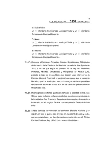 13
CDE. DECRETO Nº 3254 MGJyC-2015.-
6) Nueva Galia.
Un (1) Intendente Comisionado Municipal Titular y Un (1) Intendente
Comisionado Municipal Suplente.
7) Navia.
Un (1) Intendente Comisionado Municipal Titular y Un (1) Intendente
Comisionado Municipal Suplente.
8) Batavia.
Un (1) Intendente Comisionado Municipal Titular y Un (1) Intendente
Comisionado Municipal Suplente.-
Art. 4º.- Convocar a Elecciones Primarias, Abiertas, Simultáneas y Obligatorias
al electorado de la Provincia de San Luis, para el día 9 de Agosto de
2015, a fin de que según lo previsto por la Ley de Elecciones
Primarias, Abiertas, Simultáneas y Obligatorias N° XI-0838-2013,
proceda a elegir los precandidatos que deseen luego intervenir en la
Elección General Provincial y Municipal convocada por el presente
Decreto y por los Municipios, para cubrir cargos electivos que deben
renovarse en el año en curso, aún en los casos de presentación de
Una (1) sola lista.-
Art. 5º.- Dejar expresa constancia que los electores de la localidad de Río Juan
Gómez están incluidos en la convocatoria a elecciones municipales de
la localidad de San Francisco, Departamento Ayacucho, de acuerdo a
lo resuelto por el Juzgado Federal con competencia Electoral de San
Luis.-
Art. 6º.- Ambos comicios se verificarán por el Padrón Electoral Nacional y se
regirán, en todo lo que no esté previsto en el presente Decreto y en las
normas provinciales, por las disposiciones contenidas en el Código
Electoral Nacional, Ley 19.945 (t.o. y sus modificatorias).-
 