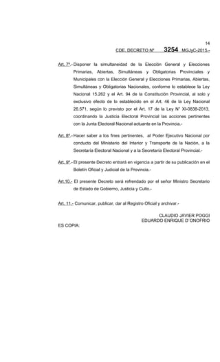 14
CDE. DECRETO Nº 3254 MGJyC-2015.-
Art. 7º.- Disponer la simultaneidad de la Elección General y Elecciones
Primarias, Abiertas, Simultáneas y Obligatorias Provinciales y
Municipales con la Elección General y Elecciones Primarias, Abiertas,
Simultáneas y Obligatorias Nacionales, conforme lo establece la Ley
Nacional 15.262 y el Art. 94 de la Constitución Provincial, al solo y
exclusivo efecto de lo establecido en el Art. 46 de la Ley Nacional
26.571, según lo previsto por el Art. 17 de la Ley N° XI-0838-2013,
coordinando la Justicia Electoral Provincial las acciones pertinentes
con la Junta Electoral Nacional actuante en la Provincia.-
Art. 8º.- Hacer saber a los fines pertinentes, al Poder Ejecutivo Nacional por
conducto del Ministerio del Interior y Transporte de la Nación, a la
Secretaría Electoral Nacional y a la Secretaría Electoral Provincial.-
Art. 9º.- El presente Decreto entrará en vigencia a partir de su publicación en el
Boletín Oficial y Judicial de la Provincia.-
Art.10.- El presente Decreto será refrendado por el señor Ministro Secretario
de Estado de Gobierno, Justicia y Culto.-
Art. 11.- Comunicar, publicar, dar al Registro Oficial y archivar.-
CLAUDIO JAVIER POGGI
EDUARDO ENRIQUE D´ONOFRIO
ES COPIA:
 