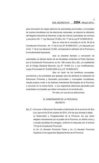 3
CDE. DECRETO Nº 3254 MGJyC-2015.-
para renovación de cargos electivos de autoridades provinciales y municipales
de manera simultánea con las elecciones nacionales, se dispone la utilización
del Registro Nacional de Electores y bajo las mismas autoridades de comicios
y escrutinio (Art. 1° Ley Nacional 15.262 y Art. 17 de la Ley Nº XI-0838-2013);
Que en virtud de lo normado en el Art. 94 de la
Constitución Provincial, Art. 17 de la Ley Nº XI-0838-2013 y lo dispuesto por
el Art. 1° de la Ley Nacional 15.262, corresponde la adhesión de la Provincia a
la simultaneidad expresada;
Que el presente llamado a renovación de
autoridades se efectúa dentro de las facultades conferidas al Poder Ejecutivo
por la Constitución Provincial en su Art. 168 incisos 20) y 26), y lo establecido
por el Código Electoral Nacional, Ley N° 19.945 (t.o. y sus modificatorias),
Leyes Provinciales N° XI-0345-2004 (t.o) y N° XI-0838-2013;
Que en razón de los beneficios procesales,
económicos y de comodidad que aparejan para los electores la realización de
Elecciones Primarias y Generales provinciales y municipales simultáneas,
resulta propicio invitar a los Señores Intendentes Municipales de la Provincia,
a convocar en la misma fecha, a sus respectivas elecciones generales para
autoridades municipales que deben renovarse en el corriente año;
Por ello y en uso de sus atribuciones;
EL GOBERNADOR DE LA PROVINCIA
DECRETA:
Art. 1º.- Convocar a Elecciones Generales al electorado de la provincia de San
Luis, para el día 25 de octubre de 2015, a fin de que proceda a elegir:
a) Gobernador y Vicegobernador de la Provincia, los que serán
elegidos directamente por el pueblo de la Provincia, en distrito único y
a simple pluralidad de sufragios, conforme lo dispuesto por el artículo
172 de la Constitución Provincial.
b) Un (1) Senador Provincial Titular y Un (1) Senador Provincial
Suplente en los siguientes Departamentos de la Provincia:
 