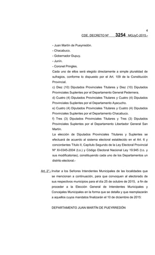 4
CDE. DECRETO Nº 3254 MGJyC-2015.-
- Juan Martín de Pueyrredón.
- Chacabuco.
- Gobernador Dupuy.
- Junín.
- Coronel Pringles.
Cada uno de ellos será elegido directamente a simple pluralidad de
sufragios, conforme lo dispuesto por el Art. 109 de la Constitución
Provincial.
c) Diez (10) Diputados Provinciales Titulares y Diez (10) Diputados
Provinciales Suplentes por el Departamento General Pedernera.
d) Cuatro (4) Diputados Provinciales Titulares y Cuatro (4) Diputados
Provinciales Suplentes por el Departamento Ayacucho.
e) Cuatro (4) Diputados Provinciales Titulares y Cuatro (4) Diputados
Provinciales Suplentes por el Departamento Chacabuco.
f) Tres (3) Diputados Provinciales Titulares y Tres (3) Diputados
Provinciales Suplentes por el Departamento Libertador General San
Martín.
La elección de Diputados Provinciales Titulares y Suplentes se
efectuará de acuerdo al sistema electoral establecido en el Art. 6 y
concordantes Título II, Capítulo Segundo de la Ley Electoral Provincial
Nº XI-0345-2004 (t.o.) y Código Electoral Nacional Ley 19.945 (t.o. y
sus modificatorias), constituyendo cada uno de los Departamentos un
distrito electoral.-
Art. 2°.- Invitar a los Señores Intendentes Municipales de las localidades que
se mencionan a continuación, para que convoquen al electorado de
sus respectivos municipios para el día 25 de octubre de 2015, a fin de
proceder a la Elección General de Intendentes Municipales y
Concejales Municipales en la forma que se detalla y que reemplazarán
a aquellos cuyos mandatos finalizarán el 10 de diciembre de 2015:
DEPARTAMENTO JUAN MARTÍN DE PUEYRREDÓN
 