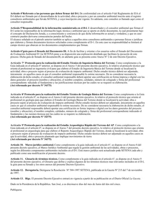 Articulo 4°Referente a las personas que deben firmar del D-l. De conformidad con el artículo 9 del Reglamento de EIA el
D-l deberá ser firmado por el desarrollador de la actividad, obra o proyecto y por un consultor ambiental inscrito ante el registro
consultores ambientales que llevala SETENA, y cuya inscripción este vigente. En adelante, este consultor es llamado aquí como el
consultor responsable.

Articulo 5°Responsabilidad de la informaci6n suministrada en el D-l. E desarrollador y el consultor ambiental que firman el
D-l serán los responsables de la informaci6n legal, técnica y ambiental que se aporte en dicho documento, la cual presentaran bajo
el concepto de Declaración Jurada, y a conocimiento y conciencia de que dicha informaci6n es actual y verdadera, y que en caso
contrario pueden derivarse consecuencias penales del hecho.
El alcance señalado en el párrafo anterior también se aplica a aquellos otros consultores ambientales o personas físicas o jurídicas
que elaboren y firmen documentos técnicos solicitados como complemento al D-1. En este caso su responsabilidad se limitará al
campo técnico que abarcan en los documentos complementarios que firman.

Articulo 6°guía para el llenado del Documento Dl. A fin de facilitar y orientar a los usuarios sobre el llenado del Documento
de Evaluación Ambiental D 1,la SETENA pone a su disposición una explicación detallada que facilitara la ejecución de este
proceso. Dicha guía de llenado del documento Dl, en adelante guía se presenta como Anexo N° 2 de este Decreto Ejecutivo.

Articulo 7° Protocolo para la realización del Estudio Técnico de Ingeniería Básica del Terreno. Como complemento a la
Guía indicada en el artículo 6º anterior, se dispone en el Anexo 5 del presente decreto ejecutivo, lo relativo al protocolo técnico que
orienta al profesional en ingeniería civil para que elabore el Estudio de Ingeniería Básica del Terreno donde se localizará la
actividad, obra o proyecto sujeto al proceso de evaluación de impacto ambiental. Dicho estudio técnico deberá ser adjuntado,
únicamente en aquellos casos en que el consultor ambiental responsable lo estime necesario. De no considerar necesaria la
elaboración de dicho estudio, el consultor ambiental responsable deberá aportar una certificación en forma impresa o digital con los
datos generales el proyecto (nombre y ubicación), el nombre completo, calidades, número de colegiado y firma del profesional
correspondiente ndicando el fundamento y las justificaciones técnicas por las cuáles no se requiere su elaboración.
(Así reformado por decreto Nº 34375)


Articulo 8°Protocolo para la realización del Estudio Técnico de Geología Básica del Terreno. Como complemento a la Guía
indicada en el artículo 6º, se dispone en el Anexo 6 del presente decreto ejecutivo, lo relativo al protocolo técnico que orienta al
profesional en geología para que elabore el Estudio de Geología Básica del Terreno donde se localizará la actividad, obra o
proyecto sujeto al proceso de evaluación de impacto ambiental. Dicho estudio técnico deberá ser adjuntado, únicamente en aquellos
casos en que el consultor ambiental responsable lo estime necesario. De no considerar necesaria la elaboración de dicho estudio, el
consultor ambiental responsable deberá aportar una certificación en forma impresa o digital con los datos generales del proyecto
(nombre y ubicación), el nombre completo, calidades, número de colegiado y firma del profesional correspondiente indicando el
fundamento y las razones técnicas por las cuáles no se requiere su elaboración.
(Así reformado por decreto Nº 34375)


Articulo 9°Protocolo para la realización del Estudio Arqueológico Rápido del Terreno del AP. Como complemento a la
Guía indicada en el artículo 6º, se dispone en el Anexo 7 del presente decreto ejecutivo, lo relativo al protocolo técnico que orienta
al profesional en arqueología para que elabore el Reporte Arqueológico Rápido del Terreno, donde se localizará la actividad, obra
o proyecto sujeto al proceso de evaluación de impacto ambiental. Dicho estudio técnico deberá ser adjuntado en aquellos casos en
que la actividad, obra o proyecto planteado que implique movimientos de tierra
(Así reformado por decreto Nº 34375)

Articulo 10. Marco jurídico ambiental. Como complemento a la guía indicada en el articulo 6°, se dispone en el Anexo 8 del
presente decreto ejecutivo, el Marco Jurídico Ambiental que regula la gestión ambiental de las actividades, obras o proyectos,
según los diferentes componentes ambientales incluidos en el D-l. Este marco jurídico será actualizado por SETENA cada año y
                                                                                                          la
publicado como una modificación al presente decreto.

Articulo 11. Glosario de términos técnicos. Como complemento a la guía indicada en el articulo 6°, se dispone en el Anexo 9
del presente decreto ejecutivo, el Glosario que define y explica algunos de los términos técnicos mas relevantes incluidos en el D-l,
la guía para su llenado y los otros anexos del presente Decreto Ejecutivo.

Artículo 12. Derogatoria. Deróguese la Resolución Nº 588-1997 SETENA, publicada en la Gaceta Nº 215 del 7 de noviembre
de 1997.

Artículo 13. Rige. El presente Decreto Ejecutivo entrará en vigencia a partir de su publicación en el Diario Oficial La Gaceta.

Dado en la Presidencia de la República. San José, a os diecinueve días del mes de Junio del dos mil cinco.

Publíquese.
 
