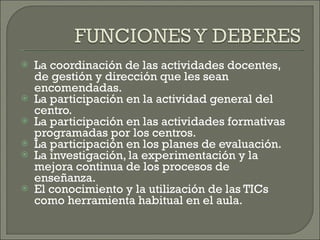 La coordinación de las actividades docentes, de gestión y dirección que les sean encomendadas. La participación en la actividad general del centro. La participación en las actividades formativas programadas por los centros.  La participación en los planes de evaluación.  La investigación, la experimentación y la mejora continua de los procesos de enseñanza. El conocimiento y la utilización de las TICs como herramienta habitual en el aula.  