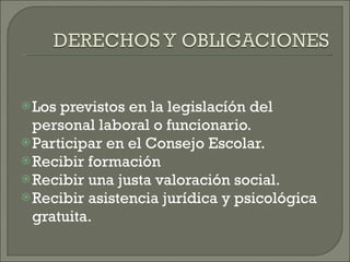 Los previstos en la legislacíón del personal laboral o funcionario. Participar en el Consejo Escolar. Recibir formación Recibir una justa valoración social. Recibir asistencia jurídica y psicológica gratuita.  
