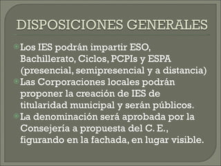 Los IES podrán impartir ESO, Bachillerato, Ciclos, PCPIs y ESPA (presencial, semipresencial y a distancia) Las Corporaciones locales podrán proponer la creación de IES de titularidad municipal y serán públicos. La denominación será aprobada por la Consejería a propuesta del C. E., figurando en la fachada, en lugar visible. 